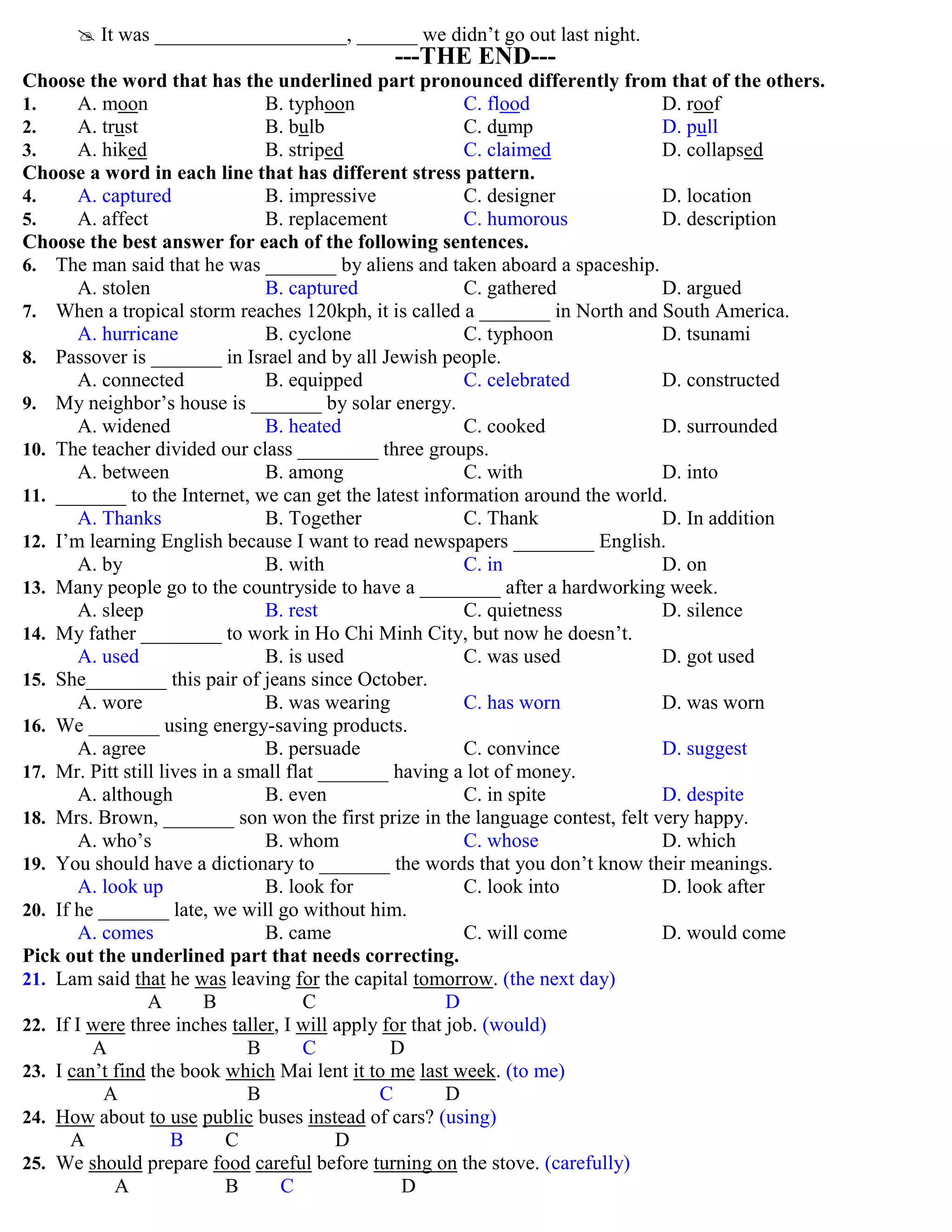  It was ___________________, ______ we didn‟t go out last night.
---THE END---
Choose the word that has the underlined part pronounced differently from that of the others.
1. A. moon B. typhoon C. flood D. roof
2. A. trust B. bulb C. dump D. pull
3. A. hiked B. striped C. claimed D. collapsed
Choose a word in each line that has different stress pattern.
4. A. captured B. impressive C. designer D. location
5. A. affect B. replacement C. humorous D. description
Choose the best answer for each of the following sentences.
6. The man said that he was _______ by aliens and taken aboard a spaceship.
A. stolen B. captured C. gathered D. argued
7. When a tropical storm reaches 120kph, it is called a _______ in North and South America.
A. hurricane B. cyclone C. typhoon D. tsunami
8. Passover is _______ in Israel and by all Jewish people.
A. connected B. equipped C. celebrated D. constructed
9. My neighbor‟s house is _______ by solar energy.
A. widened B. heated C. cooked D. surrounded
10. The teacher divided our class ________ three groups.
A. between B. among C. with D. into
11. _______ to the Internet, we can get the latest information around the world.
A. Thanks B. Together C. Thank D. In addition
12. I‟m learning English because I want to read newspapers ________ English.
A. by B. with C. in D. on
13. Many people go to the countryside to have a ________ after a hardworking week.
A. sleep B. rest C. quietness D. silence
14. My father ________ to work in Ho Chi Minh City, but now he doesn‟t.
A. used B. is used C. was used D. got used
15. She________ this pair of jeans since October.
A. wore B. was wearing C. has worn D. was worn
16. We _______ using energy-saving products.
A. agree B. persuade C. convince D. suggest
17. Mr. Pitt still lives in a small flat _______ having a lot of money.
A. although B. even C. in spite D. despite
18. Mrs. Brown, _______ son won the first prize in the language contest, felt very happy.
A. who‟s B. whom C. whose D. which
19. You should have a dictionary to _______ the words that you don‟t know their meanings.
A. look up B. look for C. look into D. look after
20. If he _______ late, we will go without him.
A. comes B. came C. will come D. would come
Pick out the underlined part that needs correcting.
21. Lam said that he was leaving for the capital tomorrow. (the next day)
A B C D
22. If I were three inches taller, I will apply for that job. (would)
A B C D
23. I can‟t find the book which Mai lent it to me last week. (to me)
A B C D
24. How about to use public buses instead of cars? (using)
A B C D
25. We should prepare food careful before turning on the stove. (carefully)
A B C D
 
