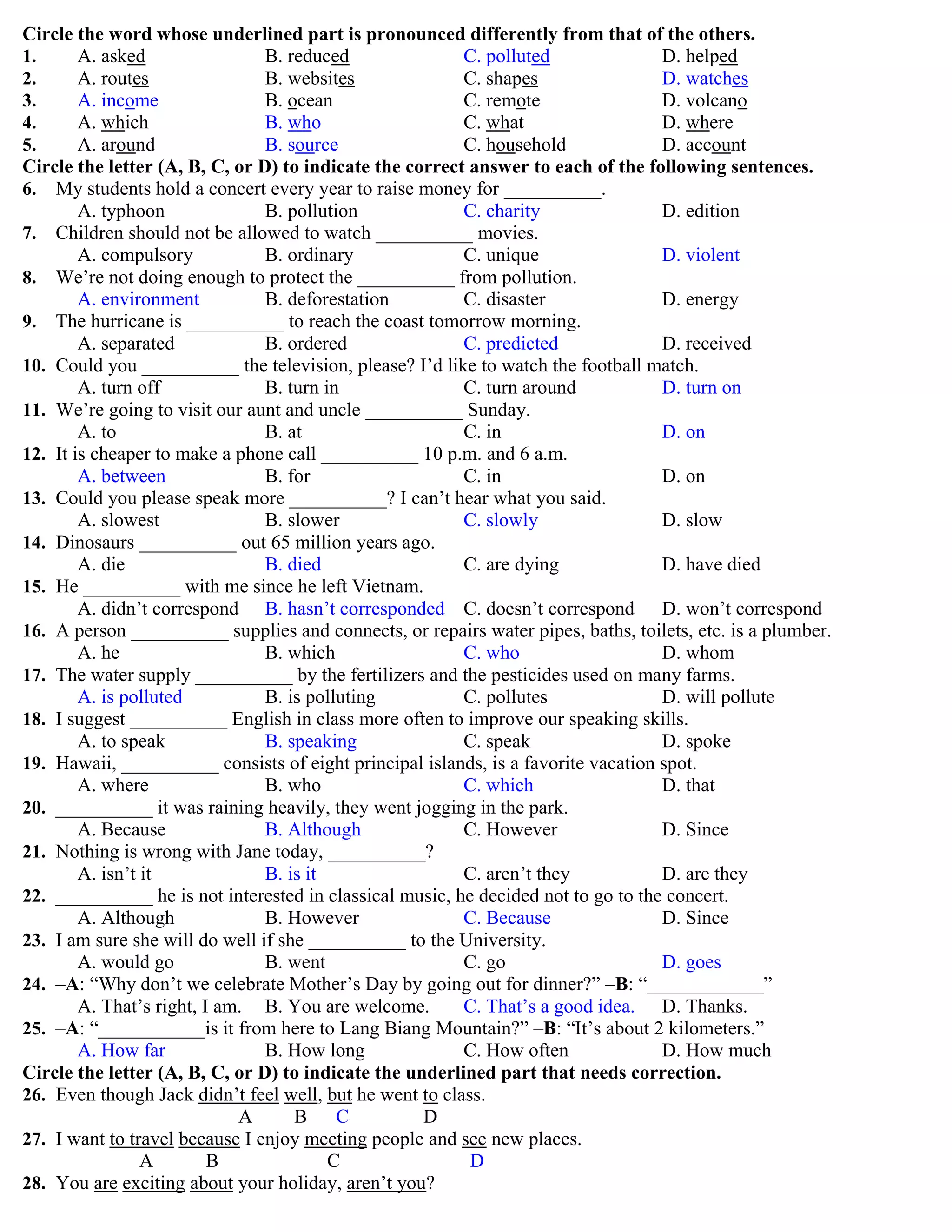 Circle the word whose underlined part is pronounced differently from that of the others.
1. A. asked B. reduced C. polluted D. helped
2. A. routes B. websites C. shapes D. watches
3. A. income B. ocean C. remote D. volcano
4. A. which B. who C. what D. where
5. A. around B. source C. household D. account
Circle the letter (A, B, C, or D) to indicate the correct answer to each of the following sentences.
6. My students hold a concert every year to raise money for __________.
A. typhoon B. pollution C. charity D. edition
7. Children should not be allowed to watch __________ movies.
A. compulsory B. ordinary C. unique D. violent
8. We‟re not doing enough to protect the __________ from pollution.
A. environment B. deforestation C. disaster D. energy
9. The hurricane is __________ to reach the coast tomorrow morning.
A. separated B. ordered C. predicted D. received
10. Could you __________ the television, please? I‟d like to watch the football match.
A. turn off B. turn in C. turn around D. turn on
11. We‟re going to visit our aunt and uncle __________ Sunday.
A. to B. at C. in D. on
12. It is cheaper to make a phone call __________ 10 p.m. and 6 a.m.
A. between B. for C. in D. on
13. Could you please speak more __________? I can‟t hear what you said.
A. slowest B. slower C. slowly D. slow
14. Dinosaurs __________ out 65 million years ago.
A. die B. died C. are dying D. have died
15. He __________ with me since he left Vietnam.
A. didn‟t correspond B. hasn‟t corresponded C. doesn‟t correspond D. won‟t correspond
16. A person __________ supplies and connects, or repairs water pipes, baths, toilets, etc. is a plumber.
A. he B. which C. who D. whom
17. The water supply __________ by the fertilizers and the pesticides used on many farms.
A. is polluted B. is polluting C. pollutes D. will pollute
18. I suggest __________ English in class more often to improve our speaking skills.
A. to speak B. speaking C. speak D. spoke
19. Hawaii, __________ consists of eight principal islands, is a favorite vacation spot.
A. where B. who C. which D. that
20. __________ it was raining heavily, they went jogging in the park.
A. Because B. Although C. However D. Since
21. Nothing is wrong with Jane today, __________?
A. isn‟t it B. is it C. aren‟t they D. are they
22. __________ he is not interested in classical music, he decided not to go to the concert.
A. Although B. However C. Because D. Since
23. I am sure she will do well if she __________ to the University.
A. would go B. went C. go D. goes
24. –A: “Why don‟t we celebrate Mother‟s Day by going out for dinner?” –B: “____________”
A. That‟s right, I am. B. You are welcome. C. That‟s a good idea. D. Thanks.
25. –A: “___________is it from here to Lang Biang Mountain?” –B: “It‟s about 2 kilometers.”
A. How far B. How long C. How often D. How much
Circle the letter (A, B, C, or D) to indicate the underlined part that needs correction.
26. Even though Jack didn‟t feel well, but he went to class.
A B C D
27. I want to travel because I enjoy meeting people and see new places.
A B C D
28. You are exciting about your holiday, aren‟t you?
 