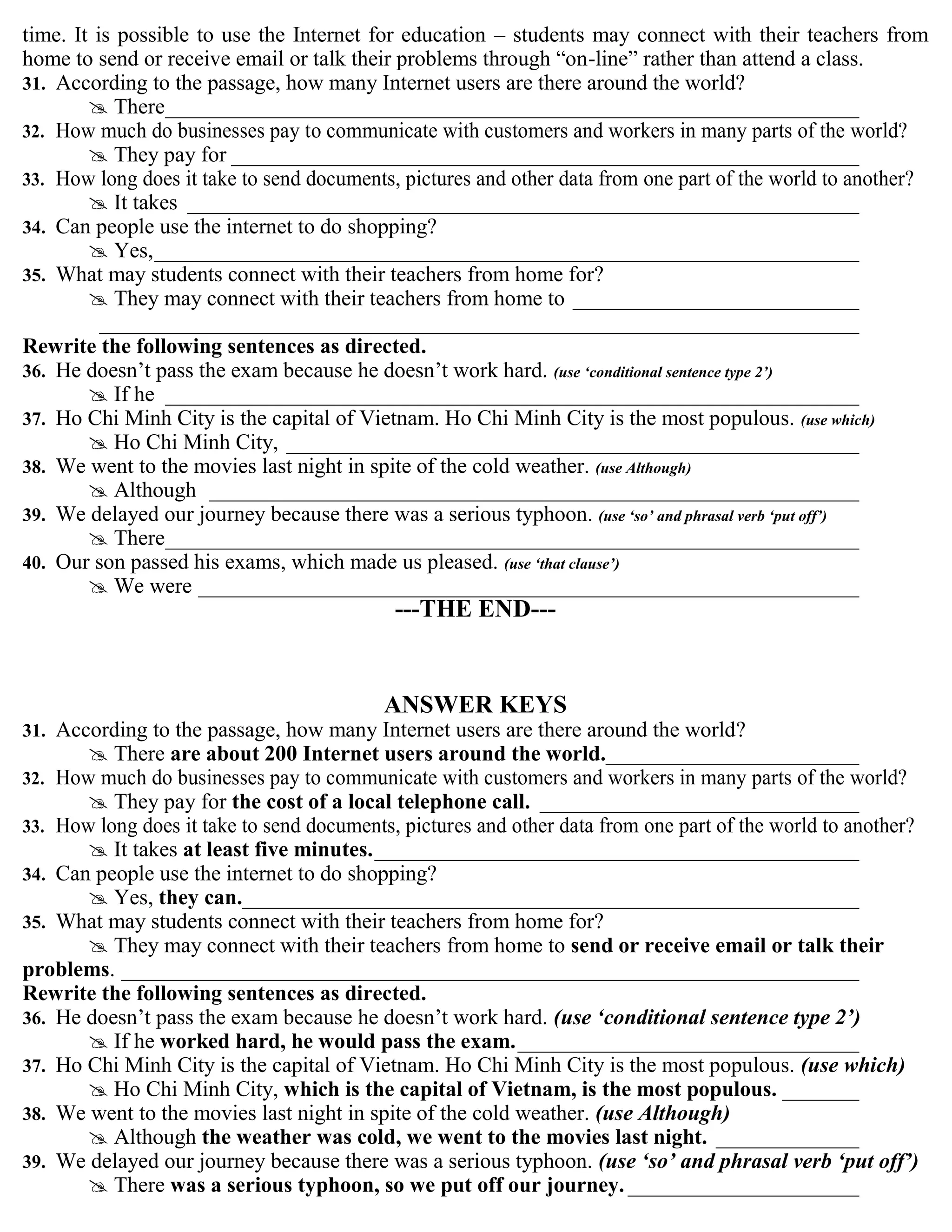 time. It is possible to use the Internet for education – students may connect with their teachers from
home to send or receive email or talk their problems through “on-line” rather than attend a class.
31. According to the passage, how many Internet users are there around the world?
 There_______________________________________________________________
32. How much do businesses pay to communicate with customers and workers in many parts of the world?
 They pay for _________________________________________________________
33. How long does it take to send documents, pictures and other data from one part of the world to another?
 It takes _____________________________________________________________
34. Can people use the internet to do shopping?
 Yes,________________________________________________________________
35. What may students connect with their teachers from home for?
 They may connect with their teachers from home to __________________________
_____________________________________________________________________
Rewrite the following sentences as directed.
36. He doesn‟t pass the exam because he doesn‟t work hard. (use „conditional sentence type 2‟)
 If he _______________________________________________________________
37. Ho Chi Minh City is the capital of Vietnam. Ho Chi Minh City is the most populous. (use which)
 Ho Chi Minh City, ____________________________________________________
38. We went to the movies last night in spite of the cold weather. (use Although)
 Although ___________________________________________________________
39. We delayed our journey because there was a serious typhoon. (use „so‟ and phrasal verb „put off‟)
 There_______________________________________________________________
40. Our son passed his exams, which made us pleased. (use „that clause‟)
 We were ____________________________________________________________
---THE END---
ANSWER KEYS
31. According to the passage, how many Internet users are there around the world?
 There are about 200 Internet users around the world._______________________
32. How much do businesses pay to communicate with customers and workers in many parts of the world?
 They pay for the cost of a local telephone call. _____________________________
33. How long does it take to send documents, pictures and other data from one part of the world to another?
 It takes at least five minutes.____________________________________________
34. Can people use the internet to do shopping?
 Yes, they can.________________________________________________________
35. What may students connect with their teachers from home for?
 They may connect with their teachers from home to send or receive email or talk their
problems. ___________________________________________________________________
Rewrite the following sentences as directed.
36. He doesn‟t pass the exam because he doesn‟t work hard. (use „conditional sentence type 2‟)
 If he worked hard, he would pass the exam._______________________________
37. Ho Chi Minh City is the capital of Vietnam. Ho Chi Minh City is the most populous. (use which)
 Ho Chi Minh City, which is the capital of Vietnam, is the most populous. _______
38. We went to the movies last night in spite of the cold weather. (use Although)
 Although the weather was cold, we went to the movies last night. _____________
39. We delayed our journey because there was a serious typhoon. (use „so‟ and phrasal verb „put off‟)
 There was a serious typhoon, so we put off our journey. _____________________
 
