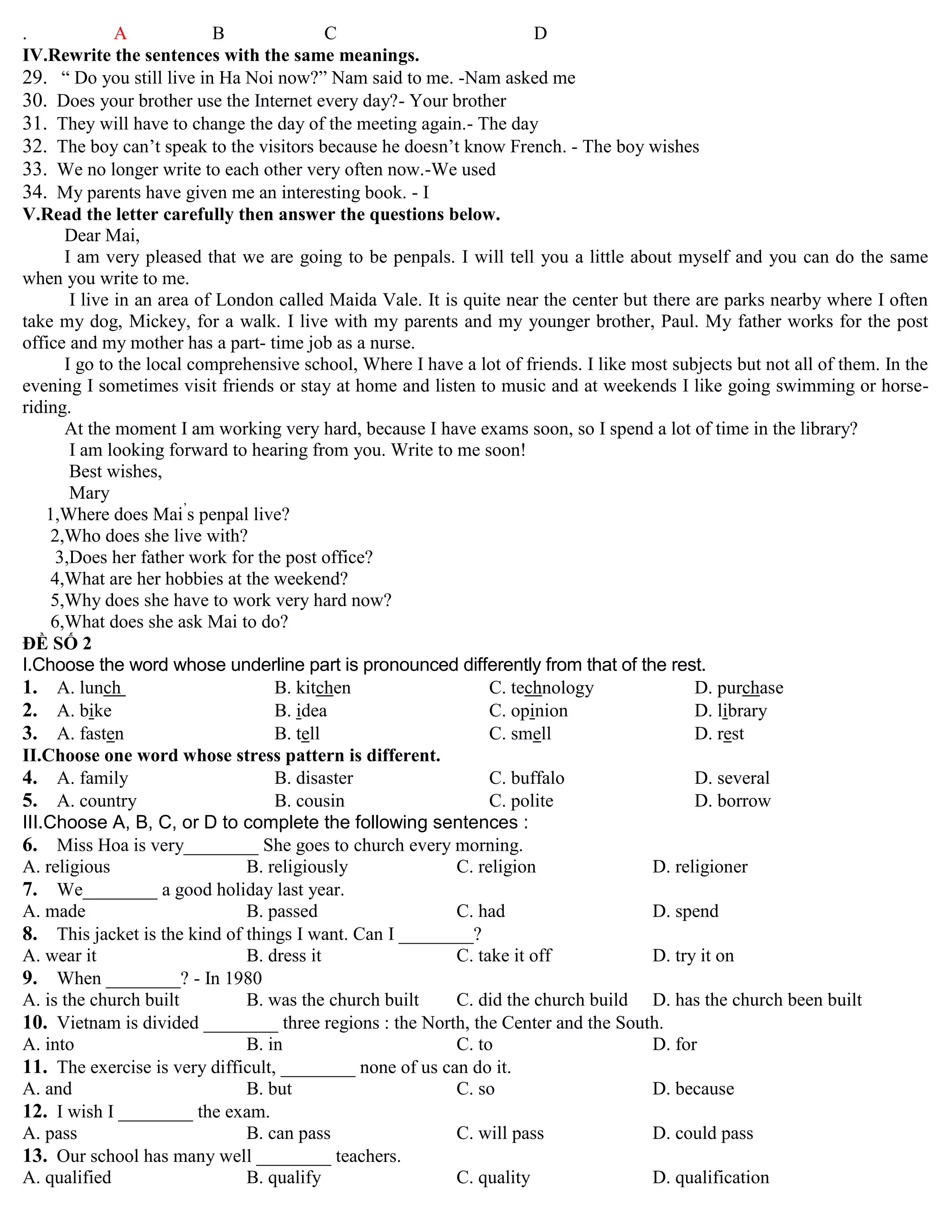 . A B C D
IV.Rewrite the sentences with the same meanings.
29. “ Do you still live in Ha Noi now?” Nam said to me. -Nam asked me
30. Does your brother use the Internet every day?- Your brother
31. They will have to change the day of the meeting again.- The day
32. The boy can‟t speak to the visitors because he doesn‟t know French. - The boy wishes
33. We no longer write to each other very often now.-We used
34. My parents have given me an interesting book. - I
V.Read the letter carefully then answer the questions below.
Dear Mai,
I am very pleased that we are going to be penpals. I will tell you a little about myself and you can do the same
when you write to me.
I live in an area of London called Maida Vale. It is quite near the center but there are parks nearby where I often
take my dog, Mickey, for a walk. I live with my parents and my younger brother, Paul. My father works for the post
office and my mother has a part- time job as a nurse.
I go to the local comprehensive school, Where I have a lot of friends. I like most subjects but not all of them. In the
evening I sometimes visit friends or stay at home and listen to music and at weekends I like going swimming or horse-
riding.
At the moment I am working very hard, because I have exams soon, so I spend a lot of time in the library?
I am looking forward to hearing from you. Write to me soon!
Best wishes,
Mary
1,Where does Mai‟
s penpal live?
2,Who does she live with?
3,Does her father work for the post office?
4,What are her hobbies at the weekend?
5,Why does she have to work very hard now?
6,What does she ask Mai to do?
ĐỀ SỐ 2
I.Choose the word whose underline part is pronounced differently from that of the rest.
1. A. lunch B. kitchen C. technology D. purchase
2. A. bike B. idea C. opinion D. library
3. A. fasten B. tell C. smell D. rest
II.Choose one word whose stress pattern is different.
4. A. family B. disaster C. buffalo D. several
5. A. country B. cousin C. polite D. borrow
III.Choose A, B, C, or D to complete the following sentences :
6. Miss Hoa is very________ She goes to church every morning.
A. religious B. religiously C. religion D. religioner
7. We________ a good holiday last year.
A. made B. passed C. had D. spend
8. This jacket is the kind of things I want. Can I ________?
A. wear it B. dress it C. take it off D. try it on
9. When ________? - In 1980
A. is the church built B. was the church built C. did the church build D. has the church been built
10. Vietnam is divided ________ three regions : the North, the Center and the South.
A. into B. in C. to D. for
11. The exercise is very difficult, ________ none of us can do it.
A. and B. but C. so D. because
12. I wish I ________ the exam.
A. pass B. can pass C. will pass D. could pass
13. Our school has many well ________ teachers.
A. qualified B. qualify C. quality D. qualification
 