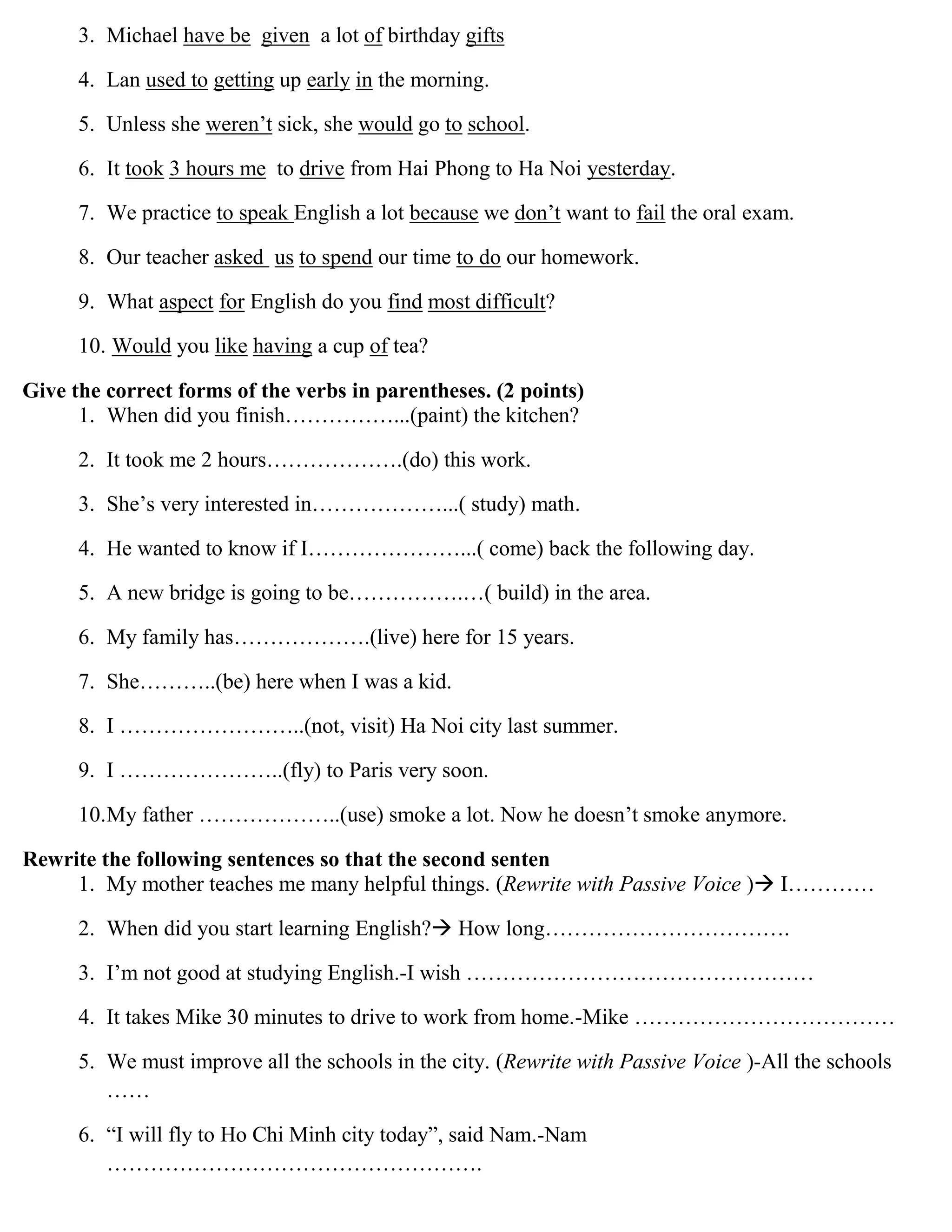 3. Michael have be given a lot of birthday gifts
4. Lan used to getting up early in the morning.
5. Unless she weren‟t sick, she would go to school.
6. It took 3 hours me to drive from Hai Phong to Ha Noi yesterday.
7. We practice to speak English a lot because we don‟t want to fail the oral exam.
8. Our teacher asked us to spend our time to do our homework.
9. What aspect for English do you find most difficult?
10. Would you like having a cup of tea?
Give the correct forms of the verbs in parentheses. (2 points)
1. When did you finish……………...(paint) the kitchen?
2. It took me 2 hours……………….(do) this work.
3. She‟s very interested in………………...( study) math.
4. He wanted to know if I…………………...( come) back the following day.
5. A new bridge is going to be…………….…( build) in the area.
6. My family has……………….(live) here for 15 years.
7. She………..(be) here when I was a kid.
8. I ……………………..(not, visit) Ha Noi city last summer.
9. I …………………..(fly) to Paris very soon.
10.My father ………………..(use) smoke a lot. Now he doesn‟t smoke anymore.
Rewrite the following sentences so that the second senten
1. My mother teaches me many helpful things. (Rewrite with Passive Voice ) I…………
2. When did you start learning English? How long…………………………….
3. I‟m not good at studying English.-I wish …………………………………………
4. It takes Mike 30 minutes to drive to work from home.-Mike ………………………………
5. We must improve all the schools in the city. (Rewrite with Passive Voice )-All the schools
……
6. “I will fly to Ho Chi Minh city today”, said Nam.-Nam
…………………………………………….
 