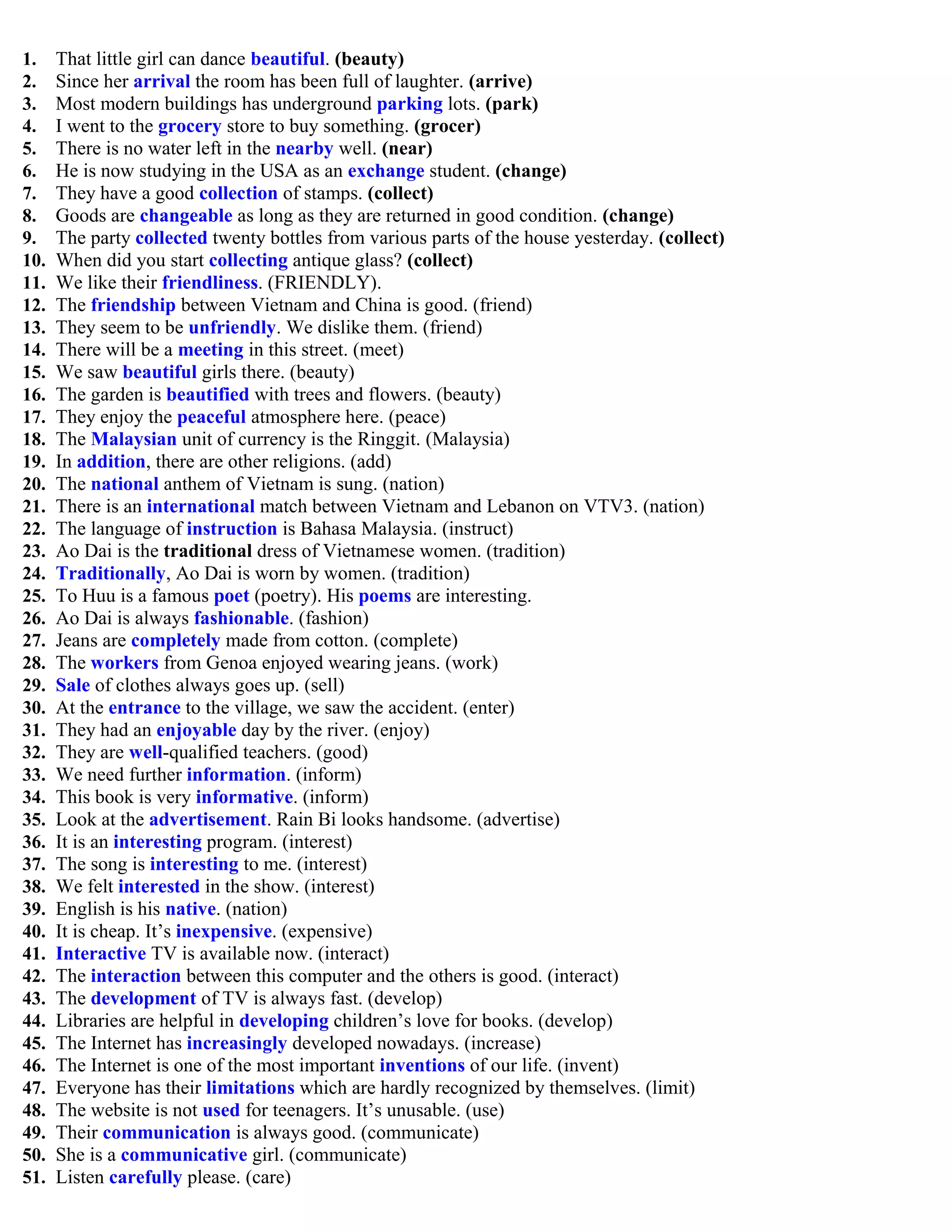 1. That little girl can dance beautiful. (beauty)
2. Since her arrival the room has been full of laughter. (arrive)
3. Most modern buildings has underground parking lots. (park)
4. I went to the grocery store to buy something. (grocer)
5. There is no water left in the nearby well. (near)
6. He is now studying in the USA as an exchange student. (change)
7. They have a good collection of stamps. (collect)
8. Goods are changeable as long as they are returned in good condition. (change)
9. The party collected twenty bottles from various parts of the house yesterday. (collect)
10. When did you start collecting antique glass? (collect)
11. We like their friendliness. (FRIENDLY).
12. The friendship between Vietnam and China is good. (friend)
13. They seem to be unfriendly. We dislike them. (friend)
14. There will be a meeting in this street. (meet)
15. We saw beautiful girls there. (beauty)
16. The garden is beautified with trees and flowers. (beauty)
17. They enjoy the peaceful atmosphere here. (peace)
18. The Malaysian unit of currency is the Ringgit. (Malaysia)
19. In addition, there are other religions. (add)
20. The national anthem of Vietnam is sung. (nation)
21. There is an international match between Vietnam and Lebanon on VTV3. (nation)
22. The language of instruction is Bahasa Malaysia. (instruct)
23. Ao Dai is the traditional dress of Vietnamese women. (tradition)
24. Traditionally, Ao Dai is worn by women. (tradition)
25. To Huu is a famous poet (poetry). His poems are interesting.
26. Ao Dai is always fashionable. (fashion)
27. Jeans are completely made from cotton. (complete)
28. The workers from Genoa enjoyed wearing jeans. (work)
29. Sale of clothes always goes up. (sell)
30. At the entrance to the village, we saw the accident. (enter)
31. They had an enjoyable day by the river. (enjoy)
32. They are well-qualified teachers. (good)
33. We need further information. (inform)
34. This book is very informative. (inform)
35. Look at the advertisement. Rain Bi looks handsome. (advertise)
36. It is an interesting program. (interest)
37. The song is interesting to me. (interest)
38. We felt interested in the show. (interest)
39. English is his native. (nation)
40. It is cheap. It‟s inexpensive. (expensive)
41. Interactive TV is available now. (interact)
42. The interaction between this computer and the others is good. (interact)
43. The development of TV is always fast. (develop)
44. Libraries are helpful in developing children‟s love for books. (develop)
45. The Internet has increasingly developed nowadays. (increase)
46. The Internet is one of the most important inventions of our life. (invent)
47. Everyone has their limitations which are hardly recognized by themselves. (limit)
48. The website is not used for teenagers. It‟s unusable. (use)
49. Their communication is always good. (communicate)
50. She is a communicative girl. (communicate)
51. Listen carefully please. (care)
 