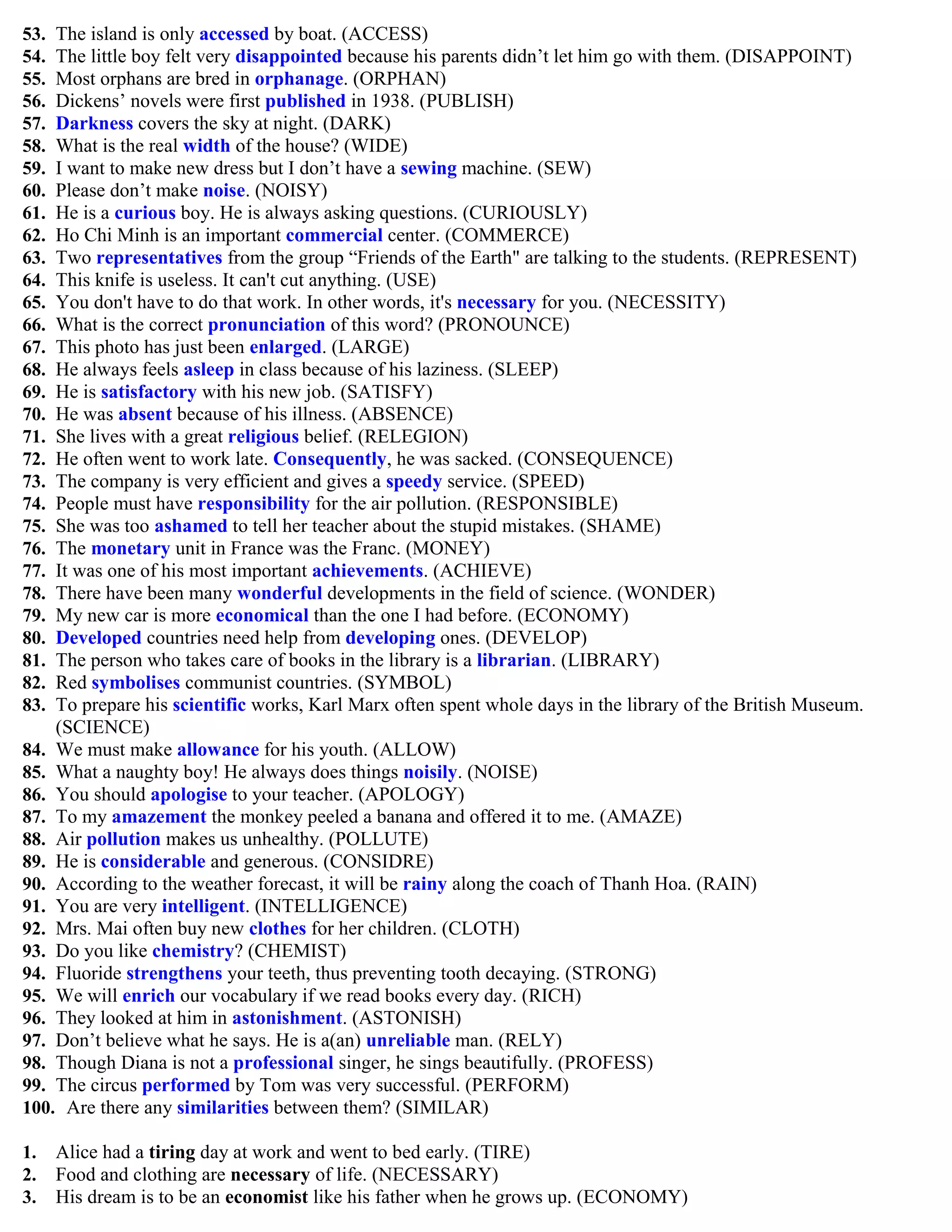 53. The island is only accessed by boat. (ACCESS)
54. The little boy felt very disappointed because his parents didn‟t let him go with them. (DISAPPOINT)
55. Most orphans are bred in orphanage. (ORPHAN)
56. Dickens‟ novels were first published in 1938. (PUBLISH)
57. Darkness covers the sky at night. (DARK)
58. What is the real width of the house? (WIDE)
59. I want to make new dress but I don‟t have a sewing machine. (SEW)
60. Please don‟t make noise. (NOISY)
61. He is a curious boy. He is always asking questions. (CURIOUSLY)
62. Ho Chi Minh is an important commercial center. (COMMERCE)
63. Two representatives from the group “Friends of the Earth" are talking to the students. (REPRESENT)
64. This knife is useless. It can't cut anything. (USE)
65. You don't have to do that work. In other words, it's necessary for you. (NECESSITY)
66. What is the correct pronunciation of this word? (PRONOUNCE)
67. This photo has just been enlarged. (LARGE)
68. He always feels asleep in class because of his laziness. (SLEEP)
69. He is satisfactory with his new job. (SATISFY)
70. He was absent because of his illness. (ABSENCE)
71. She lives with a great religious belief. (RELEGION)
72. He often went to work late. Consequently, he was sacked. (CONSEQUENCE)
73. The company is very efficient and gives a speedy service. (SPEED)
74. People must have responsibility for the air pollution. (RESPONSIBLE)
75. She was too ashamed to tell her teacher about the stupid mistakes. (SHAME)
76. The monetary unit in France was the Franc. (MONEY)
77. It was one of his most important achievements. (ACHIEVE)
78. There have been many wonderful developments in the field of science. (WONDER)
79. My new car is more economical than the one I had before. (ECONOMY)
80. Developed countries need help from developing ones. (DEVELOP)
81. The person who takes care of books in the library is a librarian. (LIBRARY)
82. Red symbolises communist countries. (SYMBOL)
83. To prepare his scientific works, Karl Marx often spent whole days in the library of the British Museum.
(SCIENCE)
84. We must make allowance for his youth. (ALLOW)
85. What a naughty boy! He always does things noisily. (NOISE)
86. You should apologise to your teacher. (APOLOGY)
87. To my amazement the monkey peeled a banana and offered it to me. (AMAZE)
88. Air pollution makes us unhealthy. (POLLUTE)
89. He is considerable and generous. (CONSIDRE)
90. According to the weather forecast, it will be rainy along the coach of Thanh Hoa. (RAIN)
91. You are very intelligent. (INTELLIGENCE)
92. Mrs. Mai often buy new clothes for her children. (CLOTH)
93. Do you like chemistry? (CHEMIST)
94. Fluoride strengthens your teeth, thus preventing tooth decaying. (STRONG)
95. We will enrich our vocabulary if we read books every day. (RICH)
96. They looked at him in astonishment. (ASTONISH)
97. Don‟t believe what he says. He is a(an) unreliable man. (RELY)
98. Though Diana is not a professional singer, he sings beautifully. (PROFESS)
99. The circus performed by Tom was very successful. (PERFORM)
100. Are there any similarities between them? (SIMILAR)
1. Alice had a tiring day at work and went to bed early. (TIRE)
2. Food and clothing are necessary of life. (NECESSARY)
3. His dream is to be an economist like his father when he grows up. (ECONOMY)
 