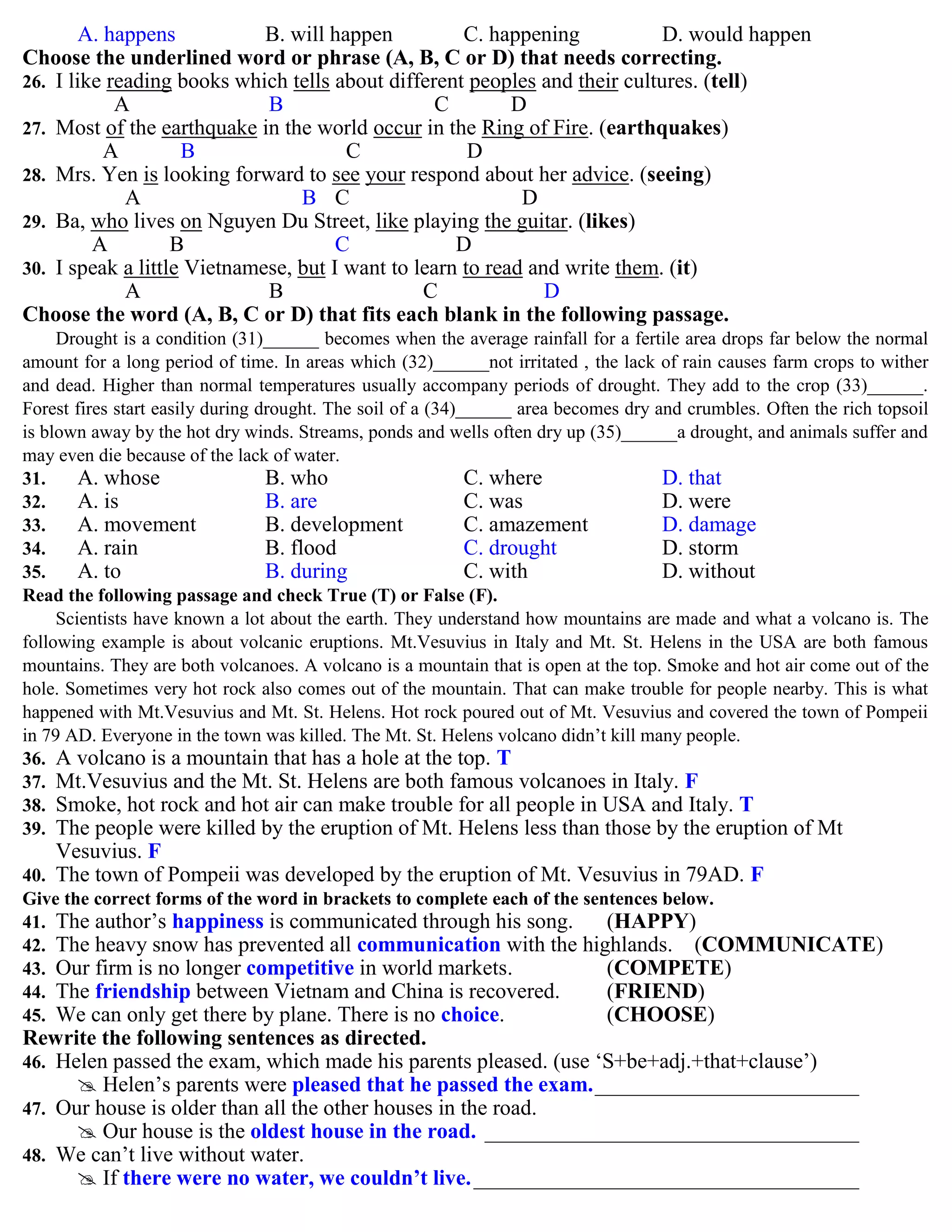 A. happens B. will happen C. happening D. would happen
Choose the underlined word or phrase (A, B, C or D) that needs correcting.
26. I like reading books which tells about different peoples and their cultures. (tell)
A B C D
27. Most of the earthquake in the world occur in the Ring of Fire. (earthquakes)
A B C D
28. Mrs. Yen is looking forward to see your respond about her advice. (seeing)
A B C D
29. Ba, who lives on Nguyen Du Street, like playing the guitar. (likes)
A B C D
30. I speak a little Vietnamese, but I want to learn to read and write them. (it)
A B C D
Choose the word (A, B, C or D) that fits each blank in the following passage.
Drought is a condition (31)______ becomes when the average rainfall for a fertile area drops far below the normal
amount for a long period of time. In areas which (32)______not irritated , the lack of rain causes farm crops to wither
and dead. Higher than normal temperatures usually accompany periods of drought. They add to the crop (33)______.
Forest fires start easily during drought. The soil of a (34)______ area becomes dry and crumbles. Often the rich topsoil
is blown away by the hot dry winds. Streams, ponds and wells often dry up (35)______a drought, and animals suffer and
may even die because of the lack of water.
31. A. whose B. who C. where D. that
32. A. is B. are C. was D. were
33. A. movement B. development C. amazement D. damage
34. A. rain B. flood C. drought D. storm
35. A. to B. during C. with D. without
Read the following passage and check True (T) or False (F).
Scientists have known a lot about the earth. They understand how mountains are made and what a volcano is. The
following example is about volcanic eruptions. Mt.Vesuvius in Italy and Mt. St. Helens in the USA are both famous
mountains. They are both volcanoes. A volcano is a mountain that is open at the top. Smoke and hot air come out of the
hole. Sometimes very hot rock also comes out of the mountain. That can make trouble for people nearby. This is what
happened with Mt.Vesuvius and Mt. St. Helens. Hot rock poured out of Mt. Vesuvius and covered the town of Pompeii
in 79 AD. Everyone in the town was killed. The Mt. St. Helens volcano didn‟t kill many people.
36. A volcano is a mountain that has a hole at the top. T
37. Mt.Vesuvius and the Mt. St. Helens are both famous volcanoes in Italy. F
38. Smoke, hot rock and hot air can make trouble for all people in USA and Italy. T
39. The people were killed by the eruption of Mt. Helens less than those by the eruption of Mt
Vesuvius. F
40. The town of Pompeii was developed by the eruption of Mt. Vesuvius in 79AD. F
Give the correct forms of the word in brackets to complete each of the sentences below.
41. The author‟s happiness is communicated through his song. (HAPPY)
42. The heavy snow has prevented all communication with the highlands. (COMMUNICATE)
43. Our firm is no longer competitive in world markets. (COMPETE)
44. The friendship between Vietnam and China is recovered. (FRIEND)
45. We can only get there by plane. There is no choice. (CHOOSE)
Rewrite the following sentences as directed.
46. Helen passed the exam, which made his parents pleased. (use „S+be+adj.+that+clause‟)
 Helen‟s parents were pleased that he passed the exam.________________________
47. Our house is older than all the other houses in the road.
 Our house is the oldest house in the road. __________________________________
48. We can‟t live without water.
 If there were no water, we couldn’t live.___________________________________
 