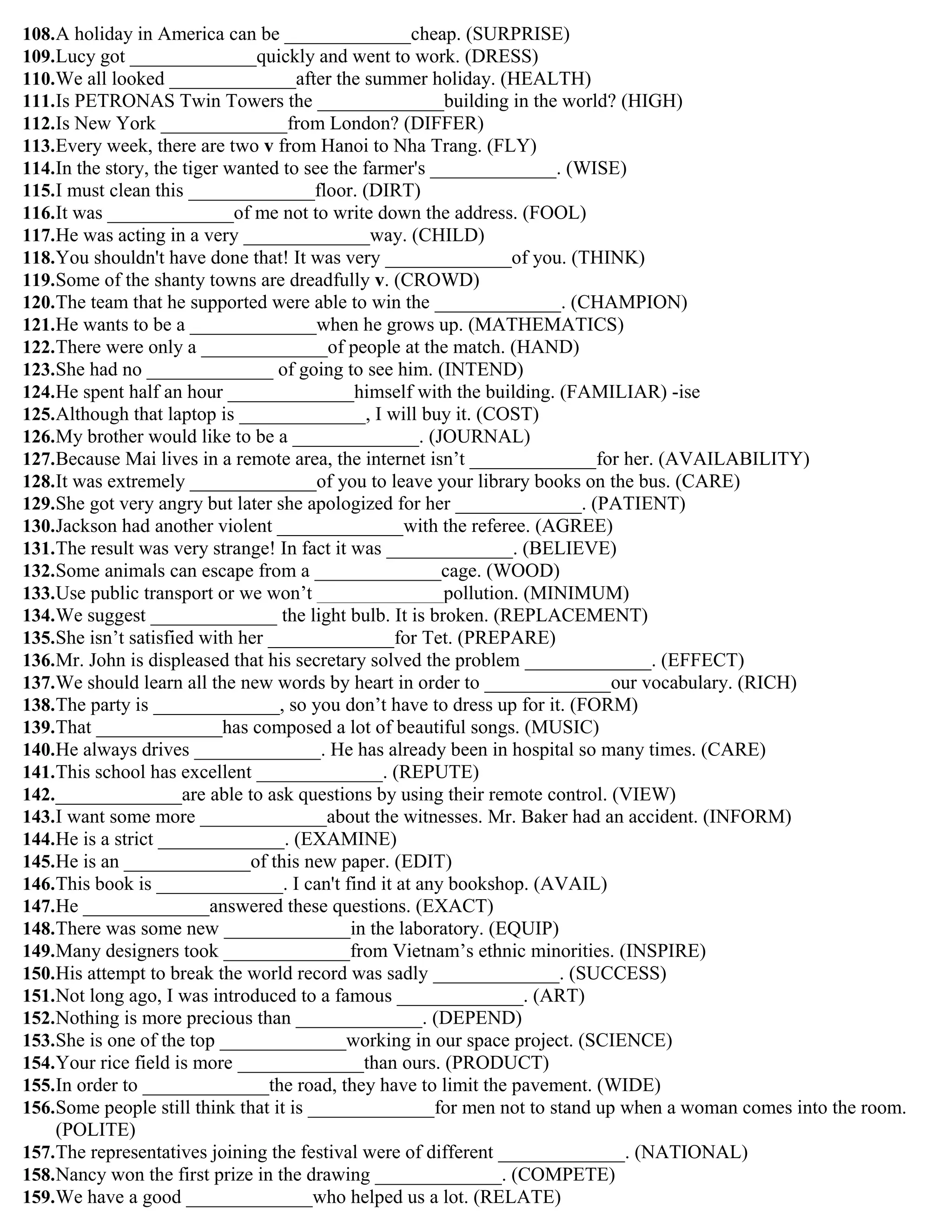 108.A holiday in America can be _____________cheap. (SURPRISE)
109.Lucy got _____________quickly and went to work. (DRESS)
110.We all looked _____________after the summer holiday. (HEALTH)
111.Is PETRONAS Twin Towers the _____________building in the world? (HIGH)
112.Is New York _____________from London? (DIFFER)
113.Every week, there are two v from Hanoi to Nha Trang. (FLY)
114.In the story, the tiger wanted to see the farmer's _____________. (WISE)
115.I must clean this _____________floor. (DIRT)
116.It was _____________of me not to write down the address. (FOOL)
117.He was acting in a very _____________way. (CHILD)
118.You shouldn't have done that! It was very _____________of you. (THINK)
119.Some of the shanty towns are dreadfully v. (CROWD)
120.The team that he supported were able to win the _____________. (CHAMPION)
121.He wants to be a _____________when he grows up. (MATHEMATICS)
122.There were only a _____________of people at the match. (HAND)
123.She had no _____________ of going to see him. (INTEND)
124.He spent half an hour _____________himself with the building. (FAMILIAR) -ise
125.Although that laptop is _____________, I will buy it. (COST)
126.My brother would like to be a _____________. (JOURNAL)
127.Because Mai lives in a remote area, the internet isn‟t _____________for her. (AVAILABILITY)
128.It was extremely _____________of you to leave your library books on the bus. (CARE)
129.She got very angry but later she apologized for her _____________. (PATIENT)
130.Jackson had another violent _____________with the referee. (AGREE)
131.The result was very strange! In fact it was _____________. (BELIEVE)
132.Some animals can escape from a _____________cage. (WOOD)
133.Use public transport or we won‟t _____________pollution. (MINIMUM)
134.We suggest _____________ the light bulb. It is broken. (REPLACEMENT)
135.She isn‟t satisfied with her _____________for Tet. (PREPARE)
136.Mr. John is displeased that his secretary solved the problem _____________. (EFFECT)
137.We should learn all the new words by heart in order to _____________our vocabulary. (RICH)
138.The party is _____________, so you don‟t have to dress up for it. (FORM)
139.That _____________has composed a lot of beautiful songs. (MUSIC)
140.He always drives _____________. He has already been in hospital so many times. (CARE)
141.This school has excellent _____________. (REPUTE)
142._____________are able to ask questions by using their remote control. (VIEW)
143.I want some more _____________about the witnesses. Mr. Baker had an accident. (INFORM)
144.He is a strict _____________. (EXAMINE)
145.He is an _____________of this new paper. (EDIT)
146.This book is _____________. I can't find it at any bookshop. (AVAIL)
147.He _____________answered these questions. (EXACT)
148.There was some new _____________in the laboratory. (EQUIP)
149.Many designers took _____________from Vietnam‟s ethnic minorities. (INSPIRE)
150.His attempt to break the world record was sadly _____________. (SUCCESS)
151.Not long ago, I was introduced to a famous _____________. (ART)
152.Nothing is more precious than _____________. (DEPEND)
153.She is one of the top _____________working in our space project. (SCIENCE)
154.Your rice field is more _____________than ours. (PRODUCT)
155.In order to _____________the road, they have to limit the pavement. (WIDE)
156.Some people still think that it is _____________for men not to stand up when a woman comes into the room.
(POLITE)
157.The representatives joining the festival were of different _____________. (NATIONAL)
158.Nancy won the first prize in the drawing _____________. (COMPETE)
159.We have a good _____________who helped us a lot. (RELATE)
 