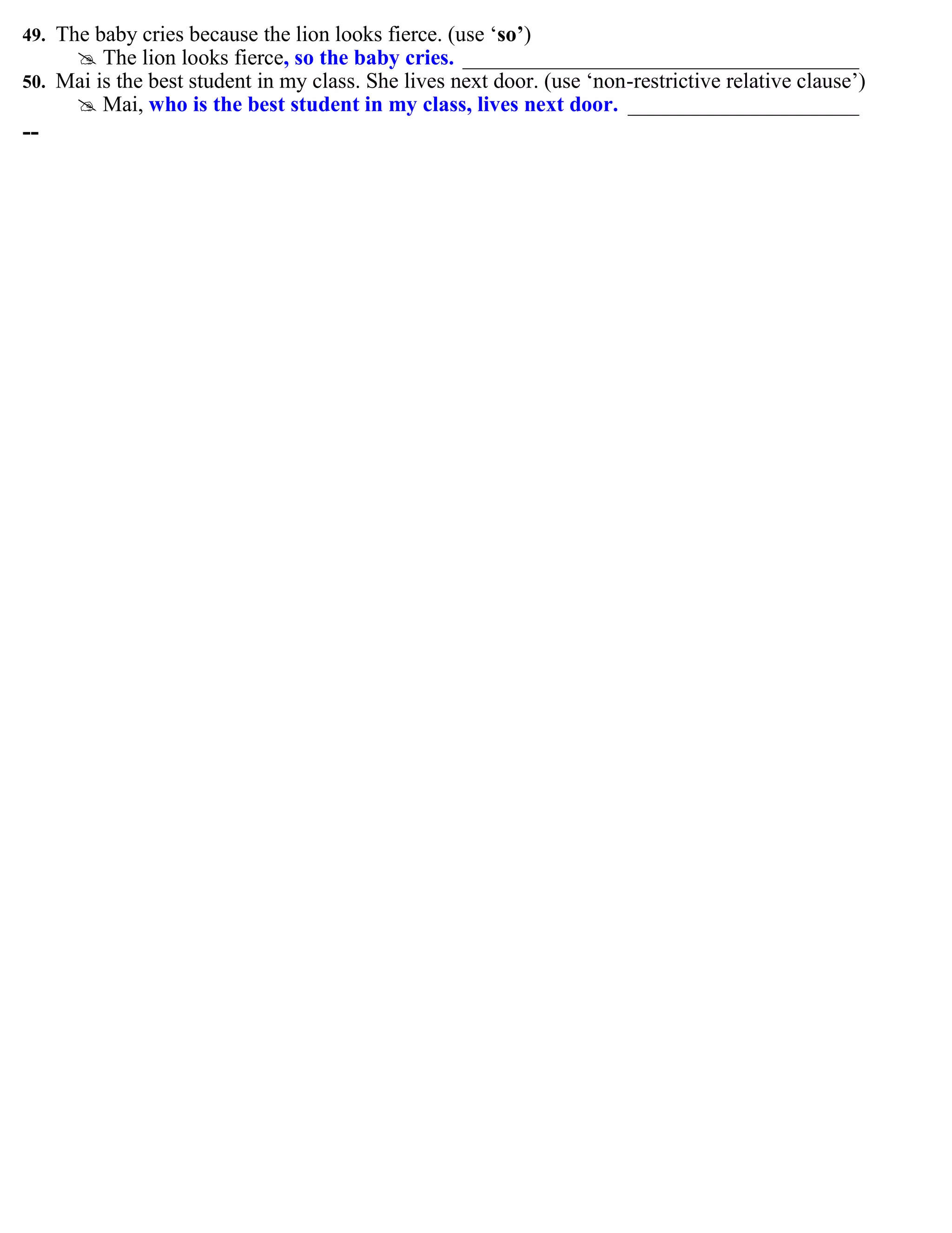 49. The baby cries because the lion looks fierce. (use „so’)
 The lion looks fierce, so the baby cries. ____________________________________
50. Mai is the best student in my class. She lives next door. (use „non-restrictive relative clause‟)
 Mai, who is the best student in my class, lives next door. _____________________
--
 
