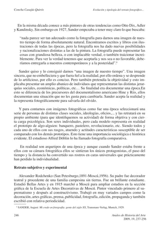 Concha Casajús Quirós                                                Evolución y tipología del retrato fotográfico...




  En la misma década conoce a más pintores de otras tendencias como Otto Dix, Adler
y Kandinsky. Sin embargo en 1927, Sander empezaba a tener muy claro lo que buscaba:

      “nada parece ser tan adecuado como la fotografía para darnos una imagen de nues-
      tro tiempo de forma absolutamente natural. Encontramos escritos y libros con ilus-
      traciones de todas las épocas, pero la fotografía nos ha dado nuevas posibilidades
      y racionalizaciones distintas a las de la pintura. La fotografía puede representar las
      cosas con grandiosa belleza, o con implacable verdad, o también traicionar increi-
      blemente. Para ver la verdad tenemos que aceptarla y nos sea o no favorable, debe-
      ríamos entregarla a nuestros contemporáneos y a la posteridad”.6

    Sander quiso y lo consiguió darnos “una imagen de nuestro tiempo”. Una imagen
sincera, que no embelleciera y que fuera fiel a la realidad, por ello ordena y se desprende
de lo artificioso, por ello es conciso. Pero también pretendía la objetividad y esto im-
plicaba presentar un amplio abanico de individuos que representaran las distintas jerar-
quías sociales, económicas, políticas, etc… Su finalidad era documentar una época.En
esto se diferencia de los precursores del documentalismo americano Hine y Riis, ellos
documentan una situación que no les gusta para cambiarla. Sander acepta la realidad y
la representa fotográficamente para salvarla del olvido.

    Y para contarnos con imágenes fotográficas como fue una época seleccionará una
serie de personas de distintas clases sociales, ideologías, oficios,... y las retratará en su
propio ambiente (para que identifiquemos su actividad) de forma objetiva y con cier-
ta carga psicológica. Son seres individuales, pero cada modelo representa en realidad
el prototipo de algo-alguien: banquero, pastelero, revolucionario, etc. Siendo todos y
cada uno de ellos con sus rasgos, atuendo y actitudes características susceptible de ser
comparado con los demás prototipos. Esto tiene una importancia sociológica e histórica
evidente. El estudioso Alfred Döblin lo ha llamado fotografía comparativa.

    En realidad son arquetipos de una época y aunque cuando Sander estaba frente a
ellos con su cámara fotográfica ellos se sintieran los únicos protagonistas, el paso del
tiempo y la distancia ha convertido sus rostros en caras universales que prácticamente
han perdido la individualidad.

Retrato subjetivo y experimental

   Alexander Rodchenko (San Petesburgo,1891-Moscú,1956). Su padre fue decorador
teatral y procedente de una familia campesina sin tierras. Fue un brillante estudiante.
Estudió Bellas Artes y en 1915 marchó a Moscú para ampliar estudios en la sección
gráfica de la Escuela de Artes Decorativas de Moscú. Pintor vinculado primero al su-
prematismo y después al constructivismo. Trabajó en muy variados campos como la
decoración, artes gráficas, prensa, publicidad, fotografía, edición, propaganda y también
escribió con relativa periodicidad.
 6
     SANDER, August: Mi credo en fotografía: gente del siglo XX, Transmare-Verlag, Munich, 1929.

246                                                                                   Anales de Historia del Arte
                                                                                               2009, 19, 237-256
 