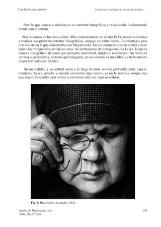 Concha Casajús Quirós                                 Evolución y tipología del retrato fotográfico...




  Pero lo que vamos a analizar es su vertiente fotográfica y relacionada fundamental-
mente con el retrato.

   Nos situamos en los años veinte. Más concretamente en el año 1924 cuando comienza
a realizar sus primeros retratos fotográficos, aunque ya había hecho fotomontajes para
una revista en la que colaboraba con Mayakovski. En ese momento era un artista vincu-
lado a las vanguardias artísticas rusas. Su instrumento de trabajo era una Leika, la nueva
cámara fotográfica alemana que permitía movilidad, nitidez y resolución. No vivía de
retratar a su clientela, no tenía que halagarla, en ese sentido es más libre y esteticamente
mejor formado que Sander.

   Su mentalidad y su actitud serán a lo largo de toda su vida profundamente experi-
mentales: busca, prueba y cuando encuentra algo nuevo, ya no le interesa porque hay
que seguir buscando para volver a encontrar otra vez algo novedoso.




          Fig. 8. Rodchenko, la madre, 1924

 Anales de Historia del Arte                                                                        247
 2009, 19, 237-256
 