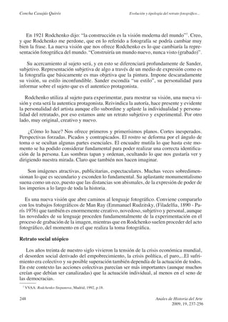 Concha Casajús Quirós                                 Evolución y tipología del retrato fotográfico...




   En 1921 Rodchenko dijo: “la construcción es la visión moderna del mundo”7. Creo,
y que Rodchenko me perdone, que en lo referido a fotografía se podría cambiar muy
bien la frase. La nueva visión que nos ofrece Rodchenko es lo que cambiaría la repre-
sentación fotográfica del mundo. “Construiría un mundo nuevo, nunca visto (grabado)”.

    Su acercamiento al sujeto será, y en esto se diferenciará profundamente de Sander,
subjetivo. Representación subjetiva de algo a través de un medio de expresión como es
la fotografía que básicamente es mas objetiva que la pintura. Impone descaradamente
su visión, su estilo inconfundible. Sander escondía “su estilo”, su personalidad para
informar sobre el sujeto que es el autentico protagonista.

   Rodchenko utiliza al sujeto para experimentar, para mostrar su visión, una nueva vi-
sión y esta será la autentica protagonista. Reivindica la autoría, hace presente y evidente
la personalidad del artista aunque ello subordine y aplaste la individualidad y persona-
lidad del retratado, por eso estamos ante un retrato subjetivo y experimental. Por otro
lado, muy original, creativo y nuevo.

     ¿Cómo lo hace? Nos ofrece primeros y primerísimos planos. Cortes inesperados.
Perspectivas forzadas. Picados y contrapicados. El rostro se deforma por el ángulo de
toma o se ocultan algunas partes esenciales. El encuadre mutila lo que hasta este mo-
mento se ha podido considerar fundamental para poder realizar una correcta identifica-
ción de la persona. Las sombras tapan y ordenan, ocultando lo que nos gustaría ver y
dirigiendo nuestra mirada. Claro que también nos hacen imaginar.

     Son imágenes atractivas, publicitarias, espectaculares. Muchas veces sobredimen-
sionan lo que es secundario y esconden lo fundamental. Su aplastante monumentalismo
suena como un eco, puesto que las distancias son abismales, de la expresión de poder de
los imperios a lo largo de toda la historia.

   Es una nueva visión que abre caminos al lenguaje fotográfico. Conviene compararlo
con los trabajos fotográficos de Man Ray (Emmanuel Rudzitsky, (Filadelfia, 1890 - Pa-
rís 1976) que también es enormemente creativo, novedoso, subjetivo y personal, aunque
las novedades de su lenguaje proceden fundamentalmente de la experimentación en el
proceso de grabación de la imagen, mientras que en Rodchenko suelen proceder del acto
fotográfico, del momento en el que realiza la toma fotográfica.

Retrato social utópico

    Los años treinta de nuestro siglo vivieron la tensión de la crisis económica mundial,
el desorden social derivado del empobrecimiento, la crisis política, el paro,...El sufri-
miento era colectivo y su posible superación también dependía de la actuación de todos.
En este contexto las acciones colectivas parecían ser más importantes (aunque muchos
creían que debían ser canalizadas) que la actuación individual, al menos en el seno de
las democracias.
 7
     VVAA: Rodchenko-Stepanova, Madrid, 1992, p.18.

248                                                                    Anales de Historia del Arte
                                                                                2009, 19, 237-256
 