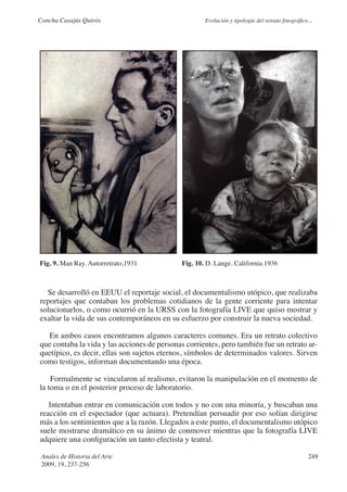 Concha Casajús Quirós                                 Evolución y tipología del retrato fotográfico...




Fig. 9. Man Ray. Autorretrato,1931            Fig. 10. D. Lange. California.1936



  Se desarrolló en EEUU el reportaje social, el documentalismo utópico, que realizaba
reportajes que contaban los problemas cotidianos de la gente corriente para intentar
solucionarlos, o como ocurrió en la URSS con la fotografía LIVE que quiso mostrar y
exaltar la vida de sus contemporáneos en su esfuerzo por construir la nueva sociedad.

  En ambos casos encontramos algunos caracteres comunes. Era un retrato colectivo
que contaba la vida y las acciones de personas corrientes, pero también fue un retrato ar-
quetípico, es decir, ellas son sujetos eternos, símbolos de determinados valores. Sirven
como testigos, informan documentando una época.

    Formalmente se vincularon al realismo, evitaron la manipulación en el momento de
la toma o en el posterior proceso de laboratorio.

   Intentaban entrar en comunicación con todos y no con una minoría, y buscaban una
reacción en el espectador (que actuara). Pretendían persuadir por eso solían dirigirse
más a los sentimientos que a la razón. Llegados a este punto, el documentalismo utópico
suele mostrarse dramático en su ánimo de conmover mientras que la fotografía LIVE
adquiere una configuración un tanto efectista y teatral.

 Anales de Historia del Arte                                                                        249
 2009, 19, 237-256
 