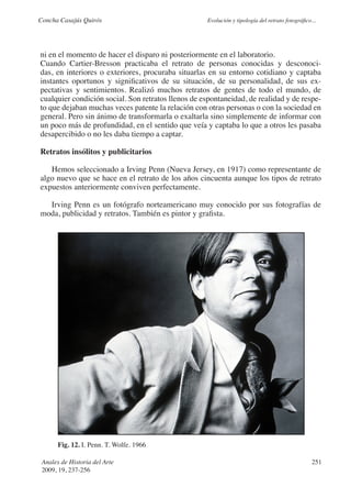 Concha Casajús Quirós                               Evolución y tipología del retrato fotográfico...




ni en el momento de hacer el disparo ni posteriormente en el laboratorio.
Cuando Cartier-Bresson practicaba el retrato de personas conocidas y desconoci-
das, en interiores o exteriores, procuraba situarlas en su entorno cotidiano y captaba
instantes oportunos y significativos de su situación, de su personalidad, de sus ex-
pectativas y sentimientos. Realizó muchos retratos de gentes de todo el mundo, de
cualquier condición social. Son retratos llenos de espontaneidad, de realidad y de respe-
to que dejaban muchas veces patente la relación con otras personas o con la sociedad en
general. Pero sin ánimo de transformarla o exaltarla sino simplemente de informar con
un poco más de profundidad, en el sentido que veía y captaba lo que a otros les pasaba
desapercibido o no les daba tiempo a captar.

Retratos insólitos y publicitarios

   Hemos seleccionado a Irving Penn (Nueva Jersey, en 1917) como representante de
algo nuevo que se hace en el retrato de los años cincuenta aunque los tipos de retrato
expuestos anteriormente conviven perfectamente.

  Irving Penn es un fotógrafo norteamericano muy conocido por sus fotografías de
moda, publicidad y retratos. También es pintor y grafista.




       Fig. 12. I. Penn. T. Wolfe. 1966

 Anales de Historia del Arte                                                                      251
 2009, 19, 237-256
 