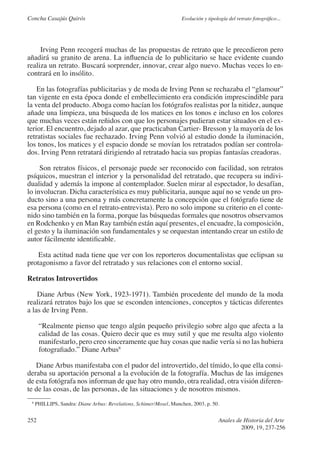 Concha Casajús Quirós                                               Evolución y tipología del retrato fotográfico...




     Irving Penn recogerá muchas de las propuestas de retrato que le precedieron pero
añadirá su granito de arena. La influencia de lo publicitario se hace evidente cuando
realiza un retrato. Buscará sorprender, innovar, crear algo nuevo. Muchas veces lo en-
contrará en lo insólito.

    En las fotografías publicitarias y de moda de Irving Penn se rechazaba el “glamour”
tan vigente en esta época donde el embellecimiento era condición imprescindible para
la venta del producto. Aboga como hacían los fotógrafos realistas por la nitidez, aunque
añade una limpieza, una búsqueda de los matices en los tonos e incluso en los colores
que muchas veces están reñidos con que los personajes pudieran estar situados en el ex-
terior. El encuentro, dejado al azar, que practicaban Cartier- Bresson y la mayoría de los
retratistas sociales fue rechazado. Irving Penn volvió al estudio donde la iluminación,
los tonos, los matices y el espacio donde se movían los retratados podían ser controla-
dos. Irving Penn retratará dirigiendo al retratado hacia sus propias fantasías creadoras.

     Son retratos físicos, el personaje puede ser reconocido con facilidad, son retratos
psíquicos, muestran el interior y la personalidad del retratado, que recupera su indivi-
dualidad y además la impone al contemplador. Suelen mirar al espectador, lo desafían,
lo involucran. Dicha característica es muy publicitaria, aunque aquí no se vende un pro-
ducto sino a una persona y más concretamente la concepción que el fotógrafo tiene de
esa persona (como en el retrato-entrevista). Pero no solo impone su criterio en el conte-
nido sino también en la forma, porque las búsquedas formales que nosotros observamos
en Rodchenko y en Man Ray también están aquí presentes, el encuadre, la composición,
el gesto y la iluminación son fundamentales y se orquestan intentando crear un estilo de
autor fácilmente identificable.

    Esta actitud nada tiene que ver con los reporteros documentalistas que eclipsan su
protagonismo a favor del retratado y sus relaciones con el entorno social.

Retratos Introvertidos

    Diane Arbus (New York, 1923-1971). También procedente del mundo de la moda
realizará retratos bajo los que se esconden intenciones, conceptos y tácticas diferentes
a las de Irving Penn.

      “Realmente pienso que tengo algún pequeño privilegio sobre algo que afecta a la
      calidad de las cosas. Quiero decir que es muy sutil y que me resulta algo violento
      manifestarlo, pero creo sinceramente que hay cosas que nadie vería si no las hubiera
      fotografiado.” Diane Arbus8

   Diane Arbus manifestaba con el pudor del introvertido, del tímido, lo que ella consi-
deraba su aportación personal a la evolución de la fotografía. Muchas de las imágenes
de esta fotógrafa nos informan de que hay otro mundo, otra realidad, otra visión diferen-
te de las cosas, de las personas, de las situaciones y de nosotros mismos.
 8
     PHILLIPS, Sandra: Diane Arbus: Revelations, Schimer/Mosel, Munchen, 2003, p. 50.


252                                                                                  Anales de Historia del Arte
                                                                                              2009, 19, 237-256
 
