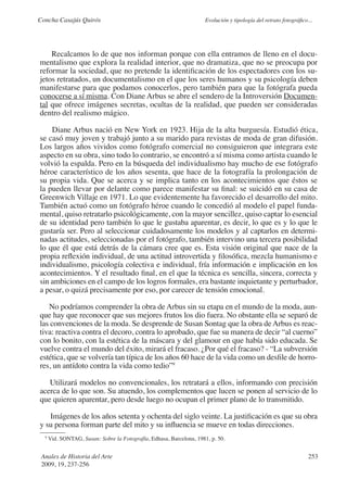 Concha Casajús Quirós                                                Evolución y tipología del retrato fotográfico...




    Recalcamos lo de que nos informan porque con ella entramos de lleno en el docu-
mentalismo que explora la realidad interior, que no dramatiza, que no se preocupa por
reformar la sociedad, que no pretende la identificación de los espectadores con los su-
jetos retratados, un documentalismo en el que los seres humanos y su psicología deben
manifestarse para que podamos conocerlos, pero también para que la fotógrafa pueda
conocerse a sí misma. Con Diane Arbus se abre el sendero de la Introversión Documen-
tal que ofrece imágenes secretas, ocultas de la realidad, que pueden ser consideradas
dentro del realismo mágico.

    Diane Arbus nació en New York en 1923. Hija de la alta burguesía. Estudió ética,
se casó muy joven y trabajó junto a su marido para revistas de moda de gran difusión.
Los largos años vividos como fotógrafo comercial no consiguieron que integrara este
aspecto en su obra, sino todo lo contrario, se encontró a sí misma como artista cuando le
volvió la espalda. Pero en la búsqueda del individualismo hay mucho de ese fotógrafo
héroe característico de los años sesenta, que hace de la fotografía la prolongación de
su propia vida. Que se acerca y se implica tanto en los acontecimientos que éstos se
la pueden llevar por delante como parece manifestar su final: se suicidó en su casa de
Greenwich Villaje en 1971. Lo que evidentemente ha favorecido el desarrollo del mito.
También actuó como un fotógrafo héroe cuando le concedió al modelo el papel funda-
mental, quiso retratarlo psicológicamente, con la mayor sencillez, quiso captar lo esencial
de su identidad pero también lo que le gustaba aparentar, es decir, lo que es y lo que le
gustaría ser. Pero al seleccionar cuidadosamente los modelos y al captarlos en determi-
nadas actitudes, seleccionadas por el fotógrafo, también intervino una tercera posibilidad
lo que él que está detrás de la cámara cree que es. Esta visión original que nace de la
propia reflexión individual, de una actitud introvertida y filosófica, mezcla humanismo e
individualismo, psicología colectiva e individual, fría información e implicación en los
acontecimientos. Y el resultado final, en el que la técnica es sencilla, sincera, correcta y
sin ambiciones en el campo de los logros formales, era bastante inquietante y perturbador,
a pesar, o quizá precisamente por eso, por carecer de tensión emocional.

   No podríamos comprender la obra de Arbus sin su etapa en el mundo de la moda, aun-
que hay que reconocer que sus mejores frutos los dio fuera. No obstante ella se separó de
las convenciones de la moda. Se desprende de Susan Sontag que la obra de Arbus es reac-
tiva: reactiva contra el decoro, contra lo aprobado, que fue su manera de decir “al cuerno”
con lo bonito, con la estética de la máscara y del glamour en que había sido educada. Se
vuelve contra el mundo del éxito, mirará el fracaso. ¿Por qué el fracaso? - “La subversión
estética, que se volvería tan típica de los años 60 hace de la vida como un desfile de horro-
res, un antídoto contra la vida como tedio”9

   Utilizará modelos no convencionales, los retratará a ellos, informando con precisión
acerca de lo que son. Su atuendo, los complementos que lucen se ponen al servicio de lo
que quieren aparentar, pero desde luego no ocupan el primer plano de lo transmitido.

   Imágenes de los años setenta y ochenta del siglo veinte. La justificación es que su obra
y su persona forman parte del mito y su influencia se mueve en todas direcciones.
  9
      Vid. SONTAG, Susan: Sobre la Fotografía, Edhasa, Barcelona, 1981, p. 50.


 Anales de Historia del Arte                                                                                       253
 2009, 19, 237-256
 