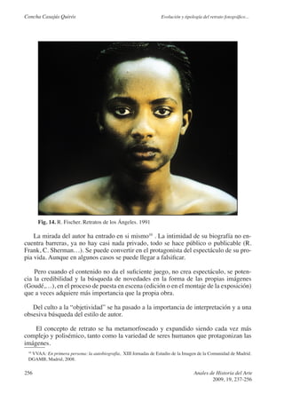 Concha Casajús Quirós                                            Evolución y tipología del retrato fotográfico...




      Fig. 14. R. Fischer. Retratos de los Ángeles. 1991

    La mirada del autor ha entrado en si mismo10 . La intimidad de su biografía no en-
cuentra barreras, ya no hay casi nada privado, todo se hace público o publicable (R.
Frank, C. Sherman…). Se puede convertir en el protagonista del espectáculo de su pro-
pia vida. Aunque en algunos casos se puede llegar a falsificar.

    Pero cuando el contenido no da el suficiente juego, no crea espectáculo, se poten-
cia la credibilidad y la búsqueda de novedades en la forma de las propias imágenes
(Goudé,…), en el proceso de puesta en escena (edición o en el montaje de la exposición)
que a veces adquiere más importancia que la propia obra.

   Del culto a la “objetividad” se ha pasado a la importancia de interpretación y a una
obsesiva búsqueda del estilo de autor.

    El concepto de retrato se ha metamorfoseado y expandido siendo cada vez más
complejo y polisémico, tanto como la variedad de seres humanos que protagonizan las
imágenes.
  VVAA: En primera persona: la autobiografía, XIII Jornadas de Estudio de la Imagen de la Comunidad de Madrid.
 10

 DGAMB, Madrid, 2008.

256                                                                               Anales de Historia del Arte
                                                                                          2009, 19, 237-256
 