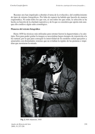 Concha Casajús Quirós                                Evolución y tipología del retrato fotográfico...




   Razones nos han impulsado a abordar el tema de la evolución y del establecimiento
de tipos de retratos fotográficos. Por falta de espacio ha habido que hacerlo de manera
esquemática. Ni están todos los que son, ni son todos los que están, la selección se ha
hecho en función de la claridad expositiva y de lo que se considera que aporta más aun-
que ello conlleve algún salto cronológico.

Pioneros del retrato fotográfico

   Hasta 1850 las técnicas más utilizadas para retratar fueron la daguerrotipia y la calo-
tipia. Pero para poder grabar la imagen se necesitaban largos tiempos de exposición a la
luz natural, por lo que para conseguir la inmovilidad de los modelos solían apoyarlos y
amarrarlos con disimulados sistemas que no evitaban la rigidez de las posturas e impe-
dían que mostraran la mirada.




             Fig. 2. Hill-Adamson, 1845

 Anales de Historia del Arte                                                                       239
 2009, 19, 237-256
 