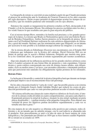 Concha Casajús Quirós                                                Evolución y tipología del retrato fotográfico...




   La fotografía de retrato se convirtió en una realidad a partir de que Claudet presentara
el proceso de aceleración ante la Academia de Ciencias Francesa en los años cuarenta
del siglo diecinueve. Dicho avance permitió al daguerrotipo acortar los tiempos de ex-
posición y que los modelos pudieran salir retratados con los ojos abiertos.
   Entonces fue cuando se inauguraron los primeros estudios en París, destacando el de
Claudet y el de los hermanos Bisson. Sin embargo los precios oscilaban entre los diez y
los veinte francos lo que resultaba caro para la gran mayoría del público.
  Casi al mismo tiempo Biow, retrataba a la familia real prusiana y a los grandes perso-
najes de la época. Lo mismo que Brady en Norteamérica quiso crear una Galería Nacio-
nal de Retratos Fotográficos. Ambos fueron pioneros en la fotografía de prensa. Biow
junto con Carl Ferdinard Stelzner realizaron los más artísticos daguerrotipos de Alema-
nia y quizá del mundo. Stelzner, que fue miniaturista antes que fotógrafo, en un intento
por acercarse lo más posible a la realidad encargó colorear las imágenes a su mujer.
    En la misma década en Edimburgo (Escocia) nos encontramos con el Estudio Hill
y Adamson que trabajaron con la técnica del calotipo. David Octavius Hill era un
pintor de paisaje que se asoció a Robert Adamson, fotógrafo que moriría muy pron-
to (a los veintisiete años). Se pasaron al retrato seguramente por razones económicas.
   Algo más alejados de las influencias pictóricas de los grandes núcleos artísticos como
París o Londres actuaron de una forma libre de prejuicios y más espontánea. Unieron
técnica y gusto estético consiguiendo una serie de retratos menos nítidos, más difumi-
nados, ricos en medios tonos y en luces, con encuadres diferentes e intentando justificar
para que parecieran más naturales las obligadamente rígidas posturas de los retratados.
Retrato Físico
   La lucha por el desarrollo y control de la técnica fotográfica hará que durante un tiempo
el principal objetivo sea el reconocimiento físico del personaje.
   En los años cincuenta triunfa la “carta-de-visita”, que fue posible gracias a un sistema
ideado por el fotógrafo francés André Adolphe Disderi que reducía los costes de pro-
ducción permitiendo que cada vez más personas pudieran acceder al retrato fotográfico.
      “El sistema utilizaba una cámara de cuatro objetivos idénticos de focal corta; el inte-
      rior de la cámara estaba dividido en cuatro compartimientos, uno para cada objetivo.
      Exponiendo primero la mitad de la placa y después la otra mitad, mediante un porta
      placas desplazable (...) podían tomarse ocho pequeñas fotografías. Para obtener una
      variedad de poses los objetivos podían descubrirse separadamente y cada vez se
      tomaba una nueva pose.”1
De esta manera de un solo negativo se obtenían ocho positivos por contacto, todos di-
ferentes y de un tamaño que no admitía retoque, con lo cual todavía se abarataba más
el producto. Este procedimiento se unió a la idea de otros de hacer tarjetas de visita
fotográficas y fue patentado por Disderi en 1854 que se hizo famoso cuando Napoleón
III se retrató en su estudio en 1859.
 1
     GERNSHEIM, H.: Historia Gráfica de la Fotografía, Barcelona, 1966, p.4.

240                                                                                   Anales de Historia del Arte
                                                                                               2009, 19, 237-256
 