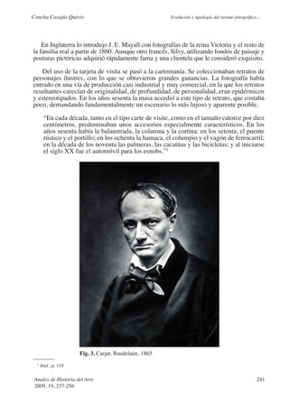 Concha Casajús Quirós                                    Evolución y tipología del retrato fotográfico...




    En Inglaterra lo introdujo J. E. Mayall con fotografías de la reina Victoria y el resto de
la familia real a partir de 1860. Aunque otro francés, Silvy, utilizando fondos de paisaje y
posturas pictóricas adquirió rápidamente fama y una clientela que le consideró exquisito.

   Del uso de la tarjeta de visita se pasó a la cartomanía. Se coleccionaban retratos de
personajes ilustres, con lo que se obtuvieron grandes ganancias. La fotografía había
entrado en una vía de producción casi industrial y muy comercial, en la que los retratos
resultantes carecían de originalidad, de profundidad, de personalidad, eran epidérmicos
y estereotipados. En los años sesenta la masa accedió a este tipo de retrato, que costaba
poco, demandando fundamentalmente un escenario lo más lujoso y aparente posible.

       “En cada década, tanto en el tipo carte de visite, como en el tamaño catorce por diez
       centímetros, predominaban unos accesorios especialmente característicos. En los
       años sesenta había la balaustrada, la columna y la cortina; en los setenta, el puente
       rústico y el portillo; en los ochenta la hamaca, el columpio y el vagón de ferrocarril;
       en la década de los noventa las palmeras, las cacatúas y las bicicletas; y al iniciarse
       el siglo XX fue el automóvil para los esnobs.”2




                      Fig. 3. Carjat. Baudelaire, 1865
  2
      Ibid., p. 119

 Anales de Historia del Arte                                                                           241
 2009, 19, 237-256
 