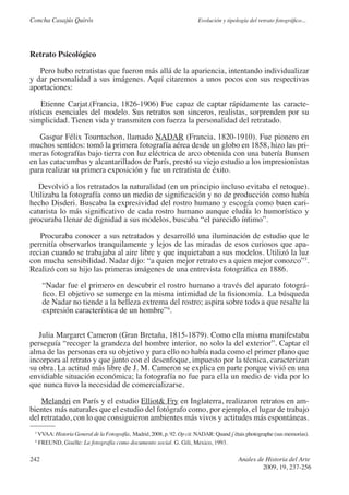 Concha Casajús Quirós                                                     Evolución y tipología del retrato fotográfico...




Retrato Psicológico

   Pero hubo retratistas que fueron más allá de la apariencia, intentando individualizar
y dar personalidad a sus imágenes. Aquí citaremos a unos pocos con sus respectivas
aportaciones:

    Etienne Carjat.(Francia, 1826-1906) Fue capaz de captar rápidamente las caracte-
rísticas esenciales del modelo. Sus retratos son sinceros, realistas, sorprenden por su
simplicidad. Tienen vida y transmiten con fuerza la personalidad del retratado.

   Gaspar Félix Tournachon, llamado NADAR (Francia, 1820-1910). Fue pionero en
muchos sentidos: tomó la primera fotografía aérea desde un globo en 1858, hizo las pri-
meras fotografías bajo tierra con luz eléctrica de arco obtenida con una batería Bunsen
en las catacumbas y alcantarillados de París, prestó su viejo estudio a los impresionistas
para realizar su primera exposición y fue un retratista de éxito.

   Devolvió a los retratados la naturalidad (en un principio incluso evitaba el retoque).
Utilizaba la fotografía como un medio de significación y no de producción como había
hecho Disderi. Buscaba la expresividad del rostro humano y escogía como buen cari-
caturista lo más significativo de cada rostro humano aunque eludía lo humorístico y
procuraba llenar de dignidad a sus modelos, buscaba “el parecido íntimo”.

   Procuraba conocer a sus retratados y desarrolló una iluminación de estudio que le
permitía observarlos tranquilamente y lejos de las miradas de esos curiosos que apa-
recian cuando se trabajaba al aire libre y que inquietaban a sus modelos. Utilizó la luz
con mucha sensibilidad. Nadar dijo: “a quien mejor retrato es a quien mejor conozco”3.
Realizó con su hijo las primeras imágenes de una entrevista fotográfica en 1886.

      “Nadar fue el primero en descubrir el rostro humano a través del aparato fotográ-
      fico. El objetivo se sumerge en la misma intimidad de la fisionomía. La búsqueda
      de Nadar no tiende a la belleza extrema del rostro; aspira sobre todo a que resalte la
      expresión característica de un hombre”4.


   Julia Margaret Cameron (Gran Bretaña, 1815-1879). Como ella misma manifestaba
perseguía “recoger la grandeza del hombre interior, no solo la del exterior”. Captar el
alma de las personas era su objetivo y para ello no había nada como el primer plano que
incorpora al retrato y que junto con el desenfoque, impuesto por la técnica, caracterizan
su obra. La actitud más libre de J. M. Cameron se explica en parte porque vivió en una
envidiable situación económica; la fotografía no fue para ella un medio de vida por lo
que nunca tuvo la necesidad de comercializarse.

    Melandri en París y el estudio Elliot& Fry en Inglaterra, realizaron retratos en am-
bientes más naturales que el estudio del fotógrafo como, por ejemplo, el lugar de trabajo
del retratado, con lo que consiguieron ambientes más vivos y actitudes más espontáneas.
 3
     VVAA: Historia General de la Fotografía, Madrid, 2008, p. 92. Op cit. NADAR: Quand j´étais photographe (sus memorias).
 4
     FREUND, Giselle: La fotografía como documento social. G. Gili, Mexico, 1993.

242                                                                                         Anales de Historia del Arte
                                                                                                     2009, 19, 237-256
 