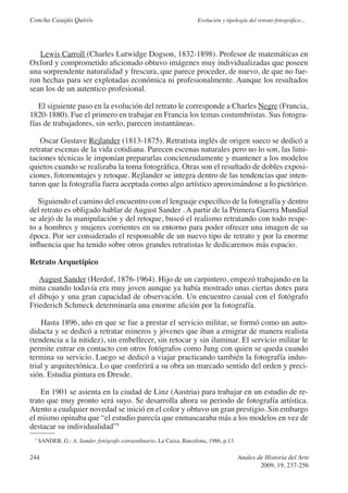 Concha Casajús Quirós                                                 Evolución y tipología del retrato fotográfico...




   Lewis Carroll (Charles Lutwidge Dogson, 1832-1898). Profesor de matemáticas en
Oxford y comprometido aficionado obtuvo imágenes muy individualizadas que poseen
una sorprendente naturalidad y frescura, que parece proceder, de nuevo, de que no fue-
ron hechas para ser explotadas económica ni profesionalmente. Aunque los resultados
sean los de un autentico profesional.

   El siguiente paso en la evolución del retrato le corresponde a Charles Negre (Francia,
1820-1880). Fue el primero en trabajar en Francia los temas costumbristas. Sus fotogra-
fías de trabajadores, sin serlo, parecen instantáneas.

    Oscar Gustave Rejlander (1813-1875). Retratista inglés de origen sueco se dedicó a
retratar escenas de la vida cotidiana. Parecen escenas naturales pero no lo son, las limi-
taciones técnicas le imponían prepararlas concienzudamente y mantener a los modelos
quietos cuando se realizaba la toma fotográfica. Otras son el resultado de dobles exposi-
ciones, fotomontajes y retoque. Rejlander se integra dentro de las tendencias que inten-
taron que la fotografía fuera aceptada como algo artístico aproximándose a lo pictórico.

   Siguiendo el camino del encuentro con el lenguaje específico de la fotografía y dentro
del retrato es obligado hablar de August Sander . A partir de la Primera Guerra Mundial
se alejó de la manipulación y del retoque, buscó el realismo retratando con todo respe-
to a hombres y mujeres corrientes en su entorno para poder ofrecer una imagen de su
época. Por ser considerado el responsable de un nuevo tipo de retrato y por la enorme
influencia que ha tenido sobre otros grandes retratistas le dedicaremos más espacio.

Retrato Arquetípico

   August Sander (Herdof, 1876-1964). Hijo de un carpintero, empezó trabajando en la
mina cuando todavía era muy joven aunque ya había mostrado unas ciertas dotes para
el dibujo y una gran capacidad de observación. Un encuentro casual con el fotógrafo
Friederich Schmeck determinaría una enorme afición por la fotografía.

    Hasta 1896, año en que se fue a prestar el servicio militar, se formó como un auto-
didacta y se dedicó a retratar mineros y jóvenes que iban a emigrar de manera realista
(tendencia a la nitidez), sin embellecer, sin retocar y sin iluminar. El servicio militar le
permite entrar en contacto con otros fotógrafos como Jung con quien se queda cuando
termina su servicio. Luego se dedicó a viajar practicando también la fotografía indus-
trial y arquitectónica. Lo que conferirá a su obra un marcado sentido del orden y preci-
sión. Estudia pintura en Dresde.

    En 1901 se asienta en la ciudad de Linz (Austria) para trabajar en un estudio de re-
trato que muy pronto será suyo. Se desarrolla ahora su periodo de fotografía artística.
Atento a cualquier novedad se inició en el color y obtuvo un gran prestigio. Sin embargo
el mismo opinaba que “el estudio parecía que enmascaraba más a los modelos en vez de
destacar su individualidad”5
 5
     SANDER, G.: A. Sander, fotógrafo extraordinario, La Caixa, Barcelona, 1986, p.13.

244                                                                                      Anales de Historia del Arte
                                                                                                 2009, 19, 237-256
 