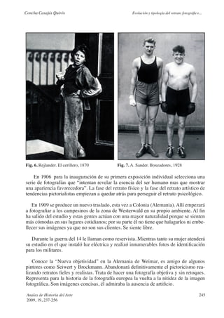 Concha Casajús Quirós                                 Evolución y tipología del retrato fotográfico...




Fig. 6. Rejlander. El cerillero, 1870         Fig. 7. A. Sander. Boxeadores, 1928

    En 1906 para la inauguración de su primera exposición individual selecciona una
serie de fotografías que “intentan revelar la esencia del ser humano mas que mostrar
una apariencia favorecedora”. La fase del retrato físico y la fase del retrato artístico de
tendencias pictorialistas empiezan a quedar atrás para perseguir el retrato psicológico.

   En 1909 se produce un nuevo traslado, esta vez a Colonia (Alemania). Allí empezará
a fotografiar a los campesinos de la zona de Westerwald en su propio ambiente. Al fin
ha salido del estudio y estas gentes actúan con una mayor naturalidad porque se sienten
más cómodas en sus lugares cotidianos; por su parte él no tiene que halagarlos ni embe-
llecer sus imágenes ya que no son sus clientes. Se siente libre.

   Durante la guerra del 14 le llaman como reservista. Mientras tanto su mujer atenderá
su estudio en el que instaló luz eléctrica y realizó innumerables fotos de identificación
para los militares.

   Conoce la “Nueva objetividad” en la Alemania de Weimar, es amigo de algunos
pintores como Seiwert y Brockmann. Abandonará definitivamente el pictoricismo rea-
lizando retratos fieles y realistas. Trata de hacer una fotografía objetiva y sin retoques.
Representa para la historia de la fotografía europea la vuelta a la nitidez de la imagen
fotográfica. Son imágenes concisas, él admiraba la ausencia de artificio.

 Anales de Historia del Arte                                                                        245
 2009, 19, 237-256
 