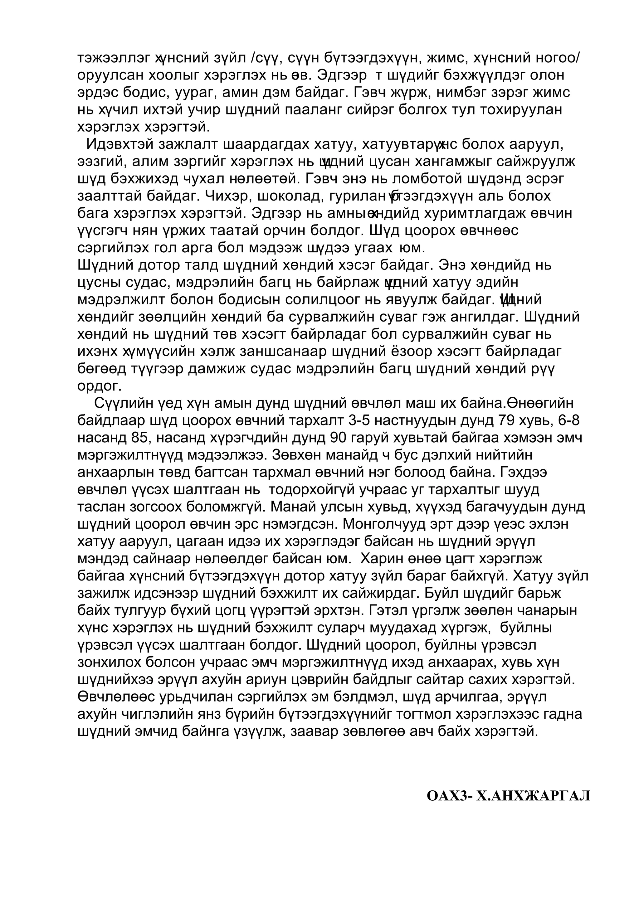 тэжээллэг хүнсний зүйл /сүү, сүүн бүтээгдэхүүн, жимс, хүнсний ногоо/
оруулсан хоолыг хэрэглэх нь өв. Эдгээр т шүдийг бэхжүүлдэг олон
                              з
эрдэс бодис, уураг, амин дэм байдаг. Гэвч жүрж, нимбэг зэрэг жимс
нь хүчил ихтэй учир шүдний пааланг сийрэг болгох тул тохируулан
хэрэглэх хэрэгтэй.
 Идэвхтэй зажлалт шаардагдах хатуу, хатуувтарүнс болох ааруул,
                                                   х
ээзгий, алим зэргийг хэрэглэх нь шүдний цусан хангамжыг сайжруулж
шүд бэхжихэд чухал нөлөөтөй. Гэвч энэ нь ломботой шүдэнд эсрэг
заалттай байдаг. Чихэр, шоколад, гурилан үтээгдэхүүн аль болох
                                            б
бага хэрэглэх хэрэгтэй. Эдгээр нь амны өндийд хуримтлагдаж өвчин
                                         х
үүсгэгч нян үржих таатай орчин болдог. Шүд цоорох өвчнөөс
сэргийлэх гол арга бол мэдээж шүдээ угаах юм.
Шүдний дотор талд шүдний хөндий хэсэг байдаг. Энэ хөндийд нь
цусны судас, мэдрэлийн багц нь байрлаж шдний хатуу эдийн
                                           ү
мэдрэлжилт болон бодисын солилцоог нь явуулж байдаг. үднийШ
хөндийг зөөлцийн хөндий ба сурвалжийн суваг гэж ангилдаг. Шүдний
хөндий нь шүдний төв хэсэгт байрладаг бол сурвалжийн суваг нь
ихэнх хүмүүсийн хэлж заншсанаар шүдний ёзоор хэсэгт байрладаг
бөгөөд түүгээр дамжиж судас мэдрэлийн багц шүдний хөндий рүү
ордог.
  Сүүлийн үед хүн амын дунд шүдний өвчлөл маш их байна.Өнөөгийн
байдлаар шүд цоорох өвчний тархалт 3-5 настнуудын дунд 79 хувь, 6-8
насанд 85, насанд хүрэгчдийн дунд 90 гаруй хувьтай байгаа хэмээн эмч
мэргэжилтнүүд мэдээлжээ. Зөвхөн манайд ч бус дэлхий нийтийн
анхаарлын төвд багтсан тархмал өвчний нэг болоод байна. Гэхдээ
өвчлөл үүсэх шалтгаан нь тодорхойгүй учраас уг тархалтыг шууд
таслан зогсоох боломжгүй. Манай улсын хувьд, хүүхэд багачуудын дунд
шүдний цоорол өвчин эрс нэмэгдсэн. Монголчууд эрт дээр үеэс эхлэн
хатуу ааруул, цагаан идээ их хэрэглэдэг байсан нь шүдний эрүүл
мэндэд сайнаар нөлөөлдөг байсан юм. Харин өнөө цагт хэрэглэж
байгаа хүнсний бүтээгдэхүүн дотор хатуу зүйл бараг байхгүй. Хатуу зүйл
зажилж идсэнээр шүдний бэхжилт их сайжирдаг. Буйл шүдийг барьж
байх тулгуур бүхий цогц үүрэгтэй эрхтэн. Гэтэл үргэлж зөөлөн чанарын
хүнс хэрэглэх нь шүдний бэхжилт суларч муудахад хүргэж, буйлны
үрэвсэл үүсэх шалтгаан болдог. Шүдний цоорол, буйлны үрэвсэл
зонхилох болсон учраас эмч мэргэжилтнүүд ихэд анхаарах, хувь хүн
шүднийхээ эрүүл ахуйн ариун цэврийн байдлыг сайтар сахих хэрэгтэй.
Өвчлөлөөс урьдчилан сэргийлэх эм бэлдмэл, шүд арчилгаа, эрүүл
ахуйн чиглэлийн янз бүрийн бүтээгдэхүүнийг тогтмол хэрэглэхээс гадна
шүдний эмчид байнга үзүүлж, заавар зөвлөгөө авч байх хэрэгтэй.



                                               ОАХ3- Х.АНХЖАРГАЛ
 