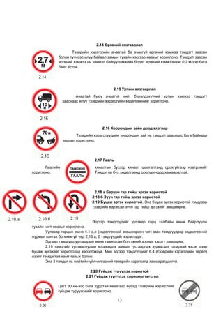 2.14 Өргөний хязгаарлал
Тээврийн хэрэгслийн ачаатай ба ачаагүй өргөний хэмжээ тэмдэгт заасан
болон түүнээс илүү байвал замын тухайн хэсгээр явахыг хориглоно. Тэмдэгт заасан
өргөний хэмжээ нь хиймэл байгууламжийн бодит өргөний хэмжээнээс 0,2 м-ээр бага
байх ёстой.
2.15 Уртын хязгаарлал
Ачаатай буюу ачаагүй нийт бүрэлдэхүүний уртын хэмжээ тэмдэгт
зааснаас илүү тээврийн хэрэгслийн хөдөлгөөнийг хориглоно.
2.16 Хоорондын зайн доод хязгаар
Тээврийн хэрэгслүүдийн хоорондын зай нь тэмдэгт зааснаас бага байхаар
явахыг хориглоно.
2.17 Гааль
Гаалийн хяналтын бүсээр хяналт шалгалтанд орохгүйгээр нэвтрэхийг
хориглоно. Тэмдэг нь бүх хөдөлгөөнд оролцогчдод хамааралтай.
2.18 а Баруун гар тийш эргэх хориотой
2.18 б Зүүн гар тийш эргэх хориотой
2.19 Буцаж эргэх хориотой. Энэ буцаж эргэх хориотой тэмдгээр
тээврийн хэрэгсэл зүүн гар тийш эргэхийг зөвшөөрнө.
Эдгээр тэмдгүүдийг уулзвар гарц талбайн өмнө байрлуулж
тухайн чигт явахыг хориглоно.
Уулзвар гарцын өмнө 4.1 а,е (хөдөлгөөний зөвшөөрсөн чиг) заах тэмдгүүдээр хөдөлгөөний
журмыг хангах боломжгүй үед 2.18 а, б тэмдгүүдийг хэрэглэдэг.
Эдгээр тэмдгүүд уулзварын өмнө тавигдсан бол эхний зорчих хэсэгт хамаарна.
2.19 тэмдгийг уулзваруудын хоорондох замын тусгаарлах зурвасын тасархай хэсэг дээр
буцаж эргэхийг хориглоход хэрэглэхгүй. Мөн эдгээр тэмдгүүдийг 6.4 (тээврийн хэрэгслийн төрөл)
нээлт тэмдэгтэй хамт тавьж болно.
Энэ 3 тэмдэг нь нийтийн үйлчилгээний тээврийн хэрэгсэлд хамаарагдахгүй.
2.20 Гүйцэж түрүүлэх хориотой
2.21 Гүйцэж түрүүлэх хорионы төгсгөл
Цагт 30 км-ээс бага хурдтай яваагаас бусад тээврийн хэрэгслийг
гүйцэж түрүүлэхийг хориглоно.
13
 