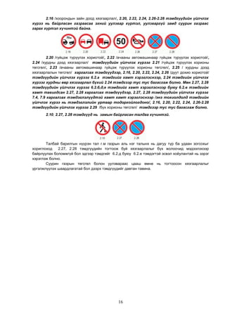 2.16 /хоорондын зайн доод хязгаарлал/, 2.20, 2.22, 2.24, 2.26-2.28 тэмдгүүдийн үйлчлэх
хүрээ нь байрласан газраасаа эхний уулзвар хүртэл, уулзваргүй замд суурин газраас
гарах хүртэл хүчинтэй байна.
2.20 /гүйцэж түрүүлэх хориотой/, 2.22 /ачааны автомашинаар гүйцэж түрүүлэх хориотой/,
2.24 /хурдны дээд хязгаарлал/ тэмдгүүдийн үйлчлэх хүрээг 2.21 /гүйцэж түрүүлэх хорионы
төгсгөл/, 2.23 /ачааны автомашинаар гүйцэж түрүүлэх хорионы төгсгөл/, 2.25 / хурдны дээд
хязгаарлалын төгсгөл/ харгалзах тэмдгүүдээр, 2.16, 2.20, 2.22, 2.24, 2.26 /дуут дохио хориотой/
тэмдгүүдийн үйлчлэх хүрээг 6.2.а тэмдгийг хамт хэрэглэснээр, 2.24 тэмдгийн үйлчлэх
хүрээг хурдны өөр хязгаарлал бүхий 2.24 тэмдгээр тус тус багасгаж болно. Мөн 2.27, 2.28
тэмдгүүдийн үйлчлэх хүрээг 6.2.б,д,е тэмдгийг хамт хэрэглэснээр буюу 6.2.в тэмдгийн
хамт тавигдсан 2.27, 2.28 харгалзах тэмдгүүдээр, 2.27, 2.28 тэмдгүүдийн үйлчлэх хүрээг
7.4, 7.9 харгалзах тэмдэглэлүүдтэй хамт хамт хэрэглэснээр /энэ тохиолдолд тэмдгийн
үйлчлэх хүрээ нь тэмдэглэлийн уртаар тодорхойлогдоно/, 2.16, 2.20, 2.22, 2.24, 2.26-2.28
тэмдгүүдийн үйлчлэх хүрээг 2.29 /бүх хорионы төгсгөл/ тэмдгээр тус тус багасгаж болно.
2.10, 2.27, 2.28 тэмдгүүд нь замын байрласан талдаа хүчинтэй.
Талбай барилгын нүүрэн тал г.м газрын аль нэг талынх нь дагуу түр ба удаан зогсохыг
хориглоход 2.27, 2.28 тэмдгүүдийн тогтоож буй хязгаарлалыг бүх жолоочид мэдээлэхээр
байрлуулах боломжгүй бол эдгээр тэмдгийг 6.2.д буюу 6.2.е тэмдэгтэй эсвэл хоёулантай нь зэрэг
хэрэглэж болно.
Суурин газрын төгсгөл болон уулзвараас цааш өмнө нь тогтоосон хязгаарлалыг
үргэлжлүүлэх шаардлагатай бол дээрх тэмдгүүдийг давтан тавина.
16
 