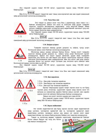 Энэ тэмдгийг суурин газарт 50-100 метрт, суурингаас гаднах замд 150-300 метрт
байрлуулдаг.
Мөн 6.2.а нэмэлт тэмдэгтэй хамт тавьж хальтиргаатай зам зам хэдий хэмжээний
зайд үргэлжлэхийг жолоочид анхааруулна.
1.13. Тэгш биш зам
Энэ тэмдэг нь замын хэсэг тэгш биш ( дэржигнүүр, овон товон г.м )
байгааг анхааруулна. Замын энэ хэсэг нь ялангуяа хоёр дугуйт тээврийн
хэрэгсэл, суудлын автомашины хөдөлгөөнд илүү аюултай байдаг. Иймд
жолооч тээврийн хэрэгслийн тогтвортой жигд хөдөлгөөнийг хангахын тулд аль
болох хурдыг багасгаж явах шаардлагатай.
Энэ тэмдгийг суурин газарт 50-100 метрт, суурингаас гаднах замд 150-300
метрт байрлуулдаг.
Мөн 6.2.а нэмэлт тэмдэгтэй хамт тавьж тэгш биш зам хэдий
хэмжээний зайд үргэлжлэхийг жолоочид анхааруулна.
1.14. Хайрга үсэрнэ
Тээврийн хэрэгсэл явахад дугуйн доороос нь хайрга, чулуу үсэрч
болзошгүй замын хэсэг байгааг жолоочид анхааруулна.
Жолоочид замын засвар хийгдэж байгаа болон бусад хэсэгт тээврийн
хэрэгсэл явахад дугуйн доороос нь хайрга чулуу үсэрч болзошгүй гэдгийг
анхааруулна. Замын энэ хэсэгт хурдыг багасгаж, урдаа яваа тэээврийн
хэрэгслээс аль болох хол зай барьж шил болон гэрэлтүүлэх хэрэгсэл хагарч
гэмтэхээс болгооомжилж явах шаардлагатай. Мөн энэ хэсэгт зам дээр хүмүүс
ажиллаж болох тул жолооч аюул тулгарах үед зогсооох арга хэмжээг авах
бололцоотой хурдыг сонгож явах нь зүйтэй.
Энэ тэмдгийг суурин газарт 50-100 метрт, суурингаас гаднах замд 150-300 метрт
байрлуулдаг.
Мөн 6.2.а нэмэлт тэмдэгтэй хамт тавьж тэгш биш зам хэдий хэмжээний зайд
үргэлжлэхийг жолоочид анхааруулна.
1.15. Зам нарийсна.
1.15.а – Зам хоёр талаасаа нарийсна.
1.15.б – Зам баруун гар талаасаа нарийсна.
1.15.в – Зам зүүн гар талаасаа нарийсна.
Эдгээр тэмдгүүдээр суурин газарт зорчих хэсэг нь нэг буюу
түүнээс дээш эгнээгээр, суурингийн гаднах замд зорчих хэсэг 0.5
метрээс их хэмжээгээр нарийсч байгаа замын хэсгийг, мөн нарийн
зорчих хэсэгтэй нийлмэл байгууламж байгааг анхааруулна.
Замын энэ хэсэгт жолооч хурдаа хасч явах ёстой.
Энэ тэмдгийг суурин газарт 100-50 метрт, суурингаас гаднах
замд 300-150 метрт байрлуулдаг.
1.16. Эсрэг хөдөлгөөн
Нэг чигийн хөдөлгөөнтэй зам буюу зорчих хэсгээс сөрөг хөдөлгөөнтэй
замд шилжих, тусгаарлах зурвастай зам нь тусгаарлах зурвасгүй сөрөг
хөдөлгөөнд шилжих, засварын ажлын үед замын нэг зорчих хэсэг сөрөг
хөдөлгөөнтэйгөөр түр зохион байгуулагдсан байвал энэ тэмдгээр анхааруулна.
Тэмдэг нь жолоочид өөдөөс тээврийн хэрэгслийн хөдөлгөөнтэй байгааг
болон замын баруун гар талд аль болох
ойр явахыг анхааруулна.
6
 