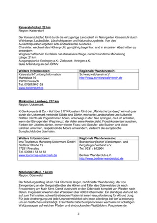 Kaiserstuhlpfad, 22 km
Region: Kaiserstuhl

Der Kaiserstuhlpfad führt durch die einzigartige Landschaft im Naturgarten Kaiserstuhl durch
Weinberge, Laubwälder, Lösshohlgassen und Naturschutzgebiete. Von den
Aussichtspunkten ergeben sich eindrucksvolle Ausblicke.
Charakter: wechselndes Höhenprofil, ganzjährig begehbar, und in einzelnen Abschnitten zu
erwandern
Wegbeschaffenheit: Großteils naturbelassene Wege, nutzerfreundliche Markierung
Länge: 21 km
Ausgangspunkt: Endingen a.K.; Zielpunkt: Ihringen a.K.
Gute Anbindung an den ÖPNV

Weitere Informationen:                           Regionaler Wanderverein:
Kaiserstuhl-Tuniberg Information                 Schwarzwaldverein e.V.
Marktplatz 16                                    http://www.schwarzwaldverein.de
79206 Breisach
Tel. 07667/940155
www.kaiserstuhl.cc



Märkischer Landweg, 217 km
Region: Uckermark

Krötenkonzerte & Co. - Auf über 217 Kilometern führt der „Märkische Landweg“ einmal quer
durch die Uckermark verbindet Städte und Dörfer, markante Landschaften und kulturelle
Stätten. Nichts als Vogelstimmen hören, unterwegs in den See springen, die Luft anhalten,
wenn der Eisvogel den Weg kreuzt, der Adler seine Kreise zieht, Froschkonzerten lauschen,
Farben der Libellen zählen, immer wieder Fluss- und Seeufer, alte Buchen und dicke
Lärchen umarmen, respektvoll die Moore umwandern, vielleicht die europäische
Sumpfschildkröte überholen.

Weitere Informationen:                           Regionale Wandervereine:
tmu Tourismus Marketing Uckermark GmbH           Brandenburgischer Wandersport- und
Stettiner Straße 19                              Bergsteiger-Verband e.V.
17291 Prenzlau                                   Tel. 0331 / 612964
Tel. 03984 / 83 58 83
www.tourismus-uckermark.de                       Berliner Wanderclub e.V.
                                                 http://www.berliner-wanderclub.de



Nibelungensteig, 124 km
Region: Odenwald

Der Nibelungensteig ist ein 124 Kilometer langer, zertifizierter Wandersteig, der von
Zwingenberg an der Bergstraße über die Höhen und Täler des Odenwaldes bis nach
Freudenberg am Main führt. Damit durchzieht er den Odenwald komplett von Westen nach
Osten. Insgesamt erwarten den Wanderer über 4000 Höhenmeter. Ein ständiges Auf und Ab
auf zum Teil steilen, schweißtreibenden Pfaden ist eine Herausforderung für Alt und Jung.
Für jede Anstrengung und jede Unannehmlichkeit wird man allerdings bei der Wanderung
um ein Vielfaches entschädigt. Traumhafte Bilderbuchpanoramen wechseln mit schattigen
Waldpassagen auf weichen Pfaden und eindrucksvollen Waldbildern. Faszinierende

                                             3
 