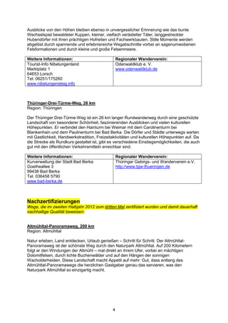 Ausblicke von den Höhen bleiben ebenso in unvergesslicher Erinnerung wie das bunte
Wechselspiel bewaldeter Kuppen, kleiner, vielfach verästelter Täler, langgestreckter
Hubendörfer mit ihren prächtigen Hofreiten und Fachwerkbauten. Stille Momente werden
abgelöst durch spannende und erlebnisreiche Wegabschnitte vorbei an sagenumwobenen
Felsformationen und durch kleine und große Felsenmeere.

Weitere Informationen:                            Regionaler Wanderverein:
Tourist-Info Nibelungenland                       Odenwaldklub e. V.
Marktplatz 1                                      www.odenwaldklub.de
64653 Lorsch
Tel. 06251/175260
www.nibelungensteig.info



Thüringer-Drei-Türme-Weg, 26 km
Region: Thüringen

Der Thüringer Drei-Türme-Weg ist ein 26 km langer Rundwanderweg durch eine geschützte
Landschaft von besonderer Schönheit, faszinierenden Ausblicken und vielen kulturellen
Höhepunkten. Er verbindet den Hainturm bei Weimar mit dem Carolinenturm bei
Blankenhain und dem Paulinenturm bei Bad Berka. Die Dörfer und Städte unterwegs warten
mit Gastlichkeit, Handwerkstradition, Freizeitaktivitäten und kulturellen Höhepunkten auf. Da
die Strecke als Rundkurs gestaltet ist, gibt es verschiedene Einstiegsmöglichkeiten, die auch
gut mit den öffentlichen Verkehrsmitteln erreichbar sind.

Weitere Informationen:                            Regionaler Wanderverein:
Kurverwaltung der Stadt Bad Berka                 Thüringer Gebirgs- und Wanderverein e.V.
Goetheallee 3                                     http://www.tgw-thueringen.de
99438 Bad Berka
Tel. 036458 5790
www.bad-berka.de



Nachzertifizierungen
Wege, die im zweiten Halbjahr 2012 zum dritten Mal zertifiziert wurden und damit dauerhaft
nachhaltige Qualität beweisen:


Altmühltal-Panoramaweg, 200 km
Region: Altmühltal

Natur erleben, Land entdecken, Urlaub genießen – Schritt für Schritt. Der Altmühltal-
Panoramaweg ist der schönste Weg durch den Naturpark Altmühltal. Auf 200 Kilometern
folgt er den Windungen der Altmühl – mal direkt an ihrem Ufer, vorbei an mächtigen
Dolomitfelsen, durch lichte Buchenwälder und auf den Hängen der sonnigen
Wacholderheiden. Diese Landschaft macht Appetit auf mehr: Gut, dass entlang des
Altmühltal-Panoramawegs die herzlichen Gastgeber genau das servieren, was den
Naturpark Altmühltal so einzigartig macht.




                                              4
 