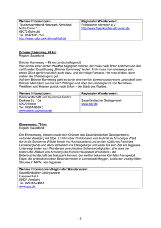 Weitere Informationen:                         Regionaler Wanderverein:
Tourismusverband Naturpark Altmühltal          Fränkischer Albverein e.V.
Notre Dame 1                                   http://www.fraenkischer-albverein.de
85072 Eichstätt
Tel. 08421/98 76-0
http://www.naturpark-altmuehltal.de



Briloner Kammweg, 49 km
Region: Sauerland

Briloner Kammweg – 49 km Landschaftsgenuß
Wer einmal einer echten Waldfee begegnen möchte, der muss nach Brilon kommen und den
zertifizierten Qualitätsweg „Briloner Kammweg“ laufen. Früh muss man unterwegs sein,
etwas Glück gehört natürlich auch dazu, und die nötige Fantasie. Hat man all dies, dann
stehen die Chancen ganz gut.
Auf dem Briloner Kammweg geht es durch eine herrlich abwechslungsreiche Landschaft vom
Briloner Marktplatz aus bis nach Willingen und über die Landesgrenze von Nordrhein-
Westfalen und Hessen zurück nach Brilon – der Stadt des Waldes.

Weitere Informationen:                         Regionaler Wanderverein:
Brilon Wirtschaft und Tourismus GmbH
Derkere Str. 10a                               Sauerländischer Gebirgsverein
59929 Brilon                                   www.sgv.de
Tel. 02961-9699 0
www.brilon-tourismus.de



Ehmsenweg, 76 km
Region: Sauerland

Der Ehmsenweg, benannt nach dem Gründer des Sauerländischen Gebirgsvereins,
verbindet Arnsberg mit Olpe. Er führt über 76 Kilometer vom Ruhrtal im Arnsberger Wald
durch die Sunderner Wälder hinein ins Hochsauerland und an den südlichen Rand des
Lenneberglands und dann schließlich ins Ebbegebirge und weiter bis zum Ziel am Biggesee.
Unterwegs bieten sich Wanderern verschiedene Sehenswürdigkeiten. Wie etwa die
historische Altstadt von Arnsberg (die frühere Hauptstadt Westfalens), die
Bilderbuchlandschaft des Naturpark Homert, der weithin bekannte Karl-May-Festspielort
Elspe, die architektonischen Besonderheiten in Lennestadt-Meggen, sowie den zweitgrößten
Stausee in NRW: den Biggesee

Weitere Informationen/Regionaler Wanderverein:
Sauerländischer Gebirgsverein
Hasenwinkel 4
59821 Arnsberg
Tel. 02931/524813
www.sgv.de




                                           5
 