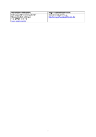 Weitere Informationen:           Regionaler Wanderverein:
Schwarzwald Tourismus GmbH       Schwarzwaldverein e.V.
Geschäftsstelle Villingen        http://www.schwarzwaldverein.de
Tel: 07721 - 846415
www.westweg.info




                             7
 