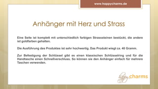 Anhänger mit Herz und Strass
www.happycharms.de
Eine Seite ist komplett mit unterschiedlich farbigen Strasssteinen bestückt, die andere
ist goldfarben gehalten.
Die Ausführung des Produktes ist sehr hochwertig. Das Produkt wiegt ca. 40 Gramm.
Zur Befestigung der Schlüssel gibt es einen klassischen Schlüsselring und für die
Handtasche einen Schnellverschluss. So können sie den Anhänger einfach für mehrere
Taschen verwenden.
 