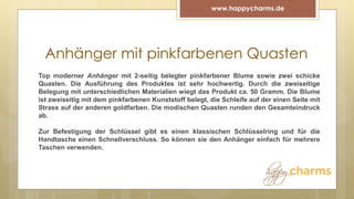 Anhänger mit pinkfarbenen Quasten
www.happycharms.de
Top moderner Anhänger mit 2-seitig belegter pinkfarbener Blume sowie zwei schicke
Quasten. Die Ausführung des Produktes ist sehr hochwertig. Durch die zweiseitige
Belegung mit unterschiedlichen Materialien wiegt das Produkt ca. 50 Gramm. Die Blume
ist zweiseitig mit dem pinkfarbenen Kunststoff belegt, die Schleife auf der einen Seite mit
Strass auf der anderen goldfarben. Die modischen Quasten runden den Gesamteindruck
ab.
Zur Befestigung der Schlüssel gibt es einen klassischen Schlüsselring und für die
Handtasche einen Schnellverschluss. So können sie den Anhänger einfach für mehrere
Taschen verwenden.
 