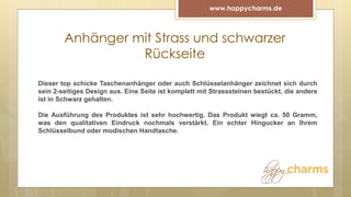 Anhänger mit Strass und schwarzer
Rückseite
www.happycharms.de
Dieser top schicke Taschenanhänger oder auch Schlüsselanhänger zeichnet sich durch
sein 2-seitiges Design aus. Eine Seite ist komplett mit Strasssteinen bestückt, die andere
ist in Schwarz gehalten.
Die Ausführung des Produktes ist sehr hochwertig. Das Produkt wiegt ca. 50 Gramm,
was den qualitativen Eindruck nochmals verstärkt. Ein echter Hingucker an Ihrem
Schlüsselbund oder modischen Handtasche.
 