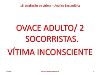 16. Avaliação de vítima – Análise Secundária




    OVACE ADULTO/ 2
      SOCORRISTAS.
  VÍTIMA INCONSCIENTE
12/7/2011                  PALESTRA ANHANGUERA 26OTU10     21
 