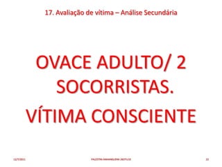 17. Avaliação de vítima – Análise Secundária




             OVACE ADULTO/ 2
                SOCORRISTAS.
            VÍTIMA CONSCIENTE
12/7/2011                   PALESTRA ANHANGUERA 26OTU10     22
 
