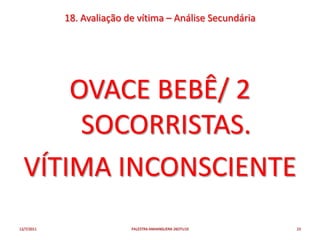 18. Avaliação de vítima – Análise Secundária




      OVACE BEBÊ/ 2
       SOCORRISTAS.
  VÍTIMA INCONSCIENTE
12/7/2011                  PALESTRA ANHANGUERA 26OTU10     23
 