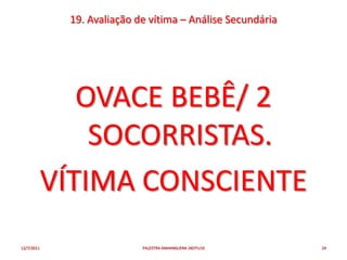 19. Avaliação de vítima – Análise Secundária




               OVACE BEBÊ/ 2
                SOCORRISTAS.
            VÍTIMA CONSCIENTE
12/7/2011                   PALESTRA ANHANGUERA 26OTU10     24
 