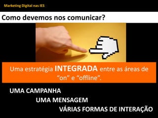 Como devemos nos comunicar?
Uma estratégia INTEGRADA entre as áreas de
“on” e “offline”.
UMA CAMPANHA
UMA MENSAGEM
VÁRIAS FORMAS DE INTERAÇÃO
Marketing Digital nas IES
 