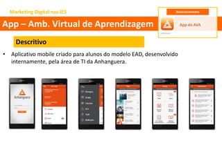 Marketing Digital nas IES
Descritivo
• Aplicativo mobile criado para alunos do modelo EAD, desenvolvido
internamente, pela área de TI da Anhanguera.
App – Amb. Virtual de Aprendizagem App do AVA
Relacionamento
 