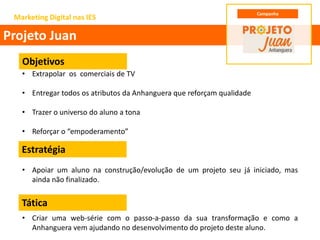 • Extrapolar os comerciais de TV
• Entregar todos os atributos da Anhanguera que reforçam qualidade
• Trazer o universo do aluno a tona
• Reforçar o “empoderamento”
• Apoiar um aluno na construção/evolução de um projeto seu já iniciado, mas
ainda não finalizado.
• Criar uma web-série com o passo-a-passo da sua transformação e como a
Anhanguera vem ajudando no desenvolvimento do projeto deste aluno.
Marketing Digital nas IES
Projeto Juan
Campanha
Objetivos
Estratégia
Tática
 