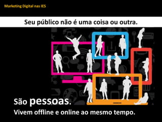 Marketing Digital nas IES
Seu público não é uma coisa ou outra.
São pessoas.
Vivem offline e online ao mesmo tempo.
 
