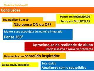 Marketing Digital nas IES
Conclusões
Seu público é um só.
Não pense ON ou OFF
Monte a sua estratégia de maneira integrada
Aproxime-se da realidade do aluno
Esteja disposto a conversa/interação
Desenvolva um conteúdo inspirador
Seja rápido
Atualize-se com o seu público
Pense em MULTITELAS
Pense 360°
Pense em MOBILIDADE
Saiba ouvir/entender
 