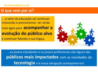 Marketing Digital nas IES
O que vem por aí?
... o setor da educação vai continuar
crescendo e precisaremos ser ainda
mais ágeis para acompanhar a
evolução do público alvo
e continuar falando a sua língua.
...os jovens estudantes e os jovens profissionais são alguns dos
públicos mais impactados com as novidades da
tecnologia e é nossa obrigação acompanha-los!
 