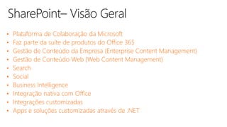 • Plataforma de Colaboração da Microsoft
• Faz parte da suíte de produtos do Office 365
• Gestão de Conteúdo da Empresa (Enterprise Content Management)
• Gestão de Conteúdo Web (Web Content Management)
• Search
• Social
• Business Intelligence
• Integração nativa com Office
• Integrações customizadas
• Apps e soluções customizadas através de .NET
 