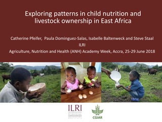 Exploring patterns in child nutrition and
livestock ownership in East Africa
Catherine Pfeifer, Paula Dominguez-Salas, Isabelle Baltenweck and Steve Staal
ILRI
Agriculture, Nutrition and Health (ANH) Academy Week, Accra, 25-29 June 2018
 