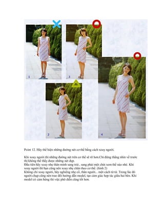 Point 12. Hãy thể hiện những đường nét cơ thể bằng cách xoay người.

Khi xoay người thì những đường nét trên cơ thể sẽ rõ hơn.Chỉ đứng thẳng nhìn về trước
thì không thể thấy được những nét đẹp.
Đầu tiên hãy xoay nhẹ thân mình sang trái , sang phải một chút xem thế nào nhé. Khi
xoay người thì bạn cũng nên xoay nhẹ chân theo cơ thể. (hình 2)
Không chỉ xoay người, hãy nghiêng nhẹ cổ, thân người... một cách từ từ. Trong lúc đó
người chụp cũng nên trao đổi hướng dẫn model, tạo cảm giác hợp tác giữa hai bên. Khi
model có cảm hứng thì việc phô diễn cũng tốt hơn.
 