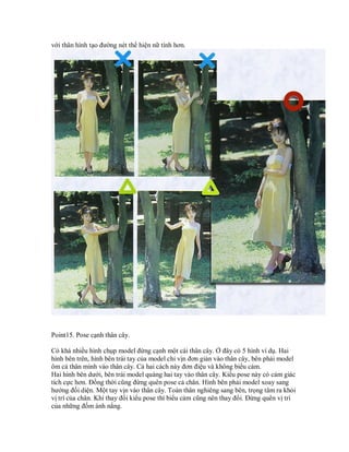 với thân hình tạo đường nét thể hiện nữ tính hơn.




Point15. Pose cạnh thân cây.

Có khá nhiều hình chụp model đứng cạnh một cái thân cây. Ở đây có 5 hình ví dụ. Hai
hình bên trên, hình bên trái tay của model chỉ vịn đơn giản vào thân cây, bên phải model
ôm cả thân mình vào thân cây. Cả hai cách này đơn điệu và không biểu cảm.
Hai hình bên dưới, bên trái model quàng hai tay vào thân cây. Kiểu pose này có cảm giác
tích cực hơn. Đồng thời cũng đừng quên pose cả chân. Hình bên phải model xoay sang
hướng đối diện. Một tay vịn vào thân cây. Toàn thân nghiêng sang bên, trọng tâm ra khỏi
vị trí của chân. Khi thay đổi kiểu pose thì biểu cảm cũng nên thay đổi. Đừng quên vị trí
của những đốm ánh nắng.
 