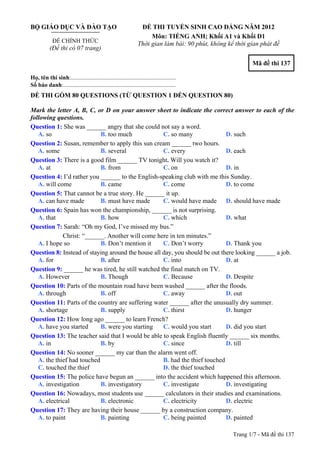 www.dethidaihoc.edu.vn
BỘ GIÁO DỤC VÀ ĐÀO TẠO                                           ĐỀ THI TUYỂN SINH CAO ĐẲNG NĂM 2012
                                                                     Môn: TIẾNG ANH; Khối A1 và Khối D1
             ĐỀ CHÍNH THỨC
                                                                Thời gian làm bài: 90 phút, không kể thời gian phát đề
           (Đề thi có 07 trang)

                                                                                                           Mã đề thi 137

Họ, tên thí sinh:..........................................................................
Số báo danh:............................................................................
ĐỀ THI GỒM 80 QUESTIONS (TỪ QUESTION 1 ĐẾN QUESTION 80)

Mark the letter A, B, C, or D on your answer sheet to indicate the correct answer to each of the
following questions.
Question 1: She was ______ angry that she could not say a word.
   A. so                    B. too much             C. so many               D. such
Question 2: Susan, remember to apply this sun cream ______ two hours.
   A. some                  B. several              C. every                 D. each
Question 3: There is a good film ______ TV tonight. Will you watch it?
   A. at                    B. from                 C. on                    D. in
Question 4: I’d rather you ______ to the English-speaking club with me this Sunday.
   A. will come             B. came                 C. come                  D. to come
Question 5: That cannot be a true story. He ______ it up.
   A. can have made         B. must have made       C. would have made D. should have made
Question 6: Spain has won the championship, ______ is not surprising.
   A. that                  B. how                  C. which                 D. what
Question 7: Sarah: “Oh my God, I’ve missed my bus.”
             Christ: “______. Another will come here in ten minutes.”
   A. I hope so             B. Don’t mention it     C. Don’t worry           D. Thank you
Question 8: Instead of staying around the house all day, you should be out there looking ______ a job.
   A. for                   B. after                C. into                  D. at
Question 9: ______ he was tired, he still watched the final match on TV.
   A. However               B. Though               C. Because               D. Despite
Question 10: Parts of the mountain road have been washed ______ after the floods.
   A. through               B. off                  C. away                  D. out
Question 11: Parts of the country are suffering water ______ after the unusually dry summer.
   A. shortage              B. supply               C. thirst                D. hunger
Question 12: How long ago ______ to learn French?
   A. have you started      B. were you starting    C. would you start       D. did you start
Question 13: The teacher said that I would be able to speak English fluently ______ six months.
   A. in                    B. by                   C. since                 D. till
Question 14: No sooner ______ my car than the alarm went off.
   A. the thief had touched                         B. had the thief touched
   C. touched the thief                             D. the thief touched
Question 15: The police have begun an ______ into the accident which happened this afternoon.
   A. investigation         B. investigatory        C. investigate           D. investigating
Question 16: Nowadays, most students use ______ calculators in their studies and examinations.
   A. electrical            B. electronic           C. electricity           D. electric
Question 17: They are having their house ______ by a construction company.
   A. to paint              B. painting             C. being painted         D. painted

                                                                                                    Trang 1/7 - Mã đề thi 137
 